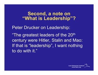 Second, a note on
     “What is Leadership”?
Peter Drucker on Leadership:
“The greatest leaders of the 20th
century were Hitler, Stalin and Mao:
If that is “leadership”, I want nothing
to do with it.”
 