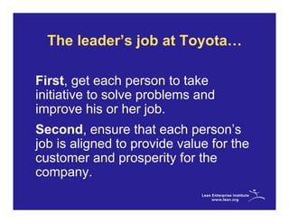 The leader’s job at Toyota…

First, get each person to take
initiative to solve problems and
improve his or her job.
Second, ensure that each person’s
job is aligned to provide value for the
customer and prosperity for the
company.
 