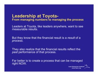 Leadership at Toyota-
From managing numbers to managing the process

Leaders at Toyota, like leaders anywhere, want to see
measurable results.

But they know that the financial result is a result of a
process.

They also realize that the financial results reflect the
past performance of that process.

Far better is to create a process that can be managed
right NOW.
 