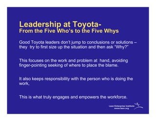 Leadership at Toyota-
From the Five Who’s to the Five Whys
Good Toyota leaders don’t jump to conclusions or solutions –
they try to first size up the situation and then ask “Why?”


This focuses on the work and problem at hand, avoiding
finger-pointing seeking of where to place the blame.


It also keeps responsibility with the person who is doing the
work,


This is what truly engages and empowers the workforce.
 