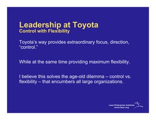 Leadership at Toyota
Control with Flexibility

Toyota’s way provides extraordinary focus, direction,
“control.”


While at the same time providing maximum flexibility.


I believe this solves the age-old dilemma – control vs.
flexibility – that encumbers all large organizations.
 