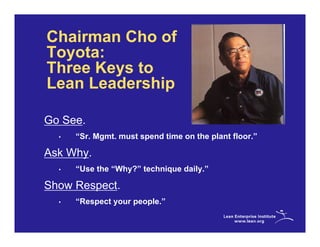 Chairman Cho of
Toyota:
Three Keys to
Lean Leadership

Go See.
  •   “Sr. Mgmt. must spend time on the plant floor.”

Ask Why.
  •   “Use the “Why?” technique daily.”

Show Respect.
  •   “Respect your people.”
 