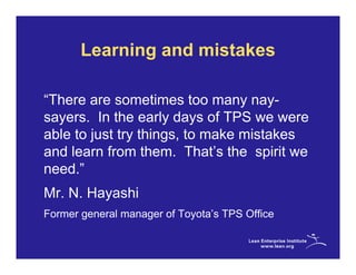 Learning and mistakes

“There are sometimes too many nay-
sayers. In the early days of TPS we were
able to just try things, to make mistakes
and learn from them. That’s the spirit we
need.”
Mr. N. Hayashi
Former general manager of Toyota’s TPS Office
 