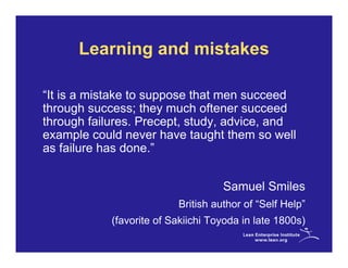 Learning and mistakes

“It is a mistake to suppose that men succeed
through success; they much oftener succeed
through failures. Precept, study, advice, and
example could never have taught them so well
as failure has done.”


                                    Samuel Smiles
                          British author of “Self Help”
            (favorite of Sakiichi Toyoda in late 1800s)
 