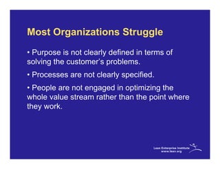 Most Organizations Struggle
• Purpose is not clearly defined in terms of
solving the customer’s problems.
• Processes are not clearly specified.
• People are not engaged in optimizing the
whole value stream rather than the point where
they work.
 