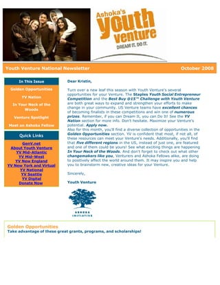 Youth Venture National Newsletter                                                             October 2008

     In This Issue           Dear Kristin,

 Golden Opportunities        Turn over a new leaf this season with Youth Venture's several
                             opportunities for your Venture. The Staples Youth Social Entrepreneur
      YV Nation              Competition and the Best Buy @15™ Challenge with Youth Venture
  In Your Neck of the        are both great ways to expand and strengthen your efforts to make
                             change in your community. US Venture teams have excellent chances
        Woods
                             of becoming finalists in these competitions and win one of numerous
   Venture Spotlight         prizes. Remember, if you can Dream It, you can Do It! See the YV
                             Nation section for more info. Don't hesitate. Maximize your Venture's
 Meet an Ashoka Fellow       potential. Apply now.
                             Also for this month, you'll find a diverse collection of opportunities in the
                             Golden Opportunities section. YV is confident that most, if not all, of
     Quick Links
                             these resources can meet your Venture's needs. Additionally, you'll find
       GenV.net              that five different regions in the US, instead of just one, are featured
 About Youth Venture         and one of them could be yours! See what exciting things are happening
    YV Mid-Atlantic          In Your Neck of the Woods. And don't forget to check out what other
     YV Mid-West             changemakers like you, Venturers and Ashoka Fellows alike, are doing
    YV New England           to positively affect the world around them. It may inspire you and help
YV New York and Virtual      you to brainstorm new, creative ideas for your Venture.
      YV National
      YV Seattle             Sincerely,
       YV Digital
     Donate Now              Youth Venture




Golden Opportunities
Take advantage of these great grants, programs, and scholarships!
 