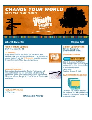 National Newsletter                                                              October 2009

Youth Venture Updates                                               Golden Opportunities
What's new around the US                                            Consider these grants,
                                                                    conferences and awards
YV Community
Do you want to promote your event? Get advice from fellow           Knight News Challenge
Venturers? Talk about upcoming conferences? Discuss ideas and
possible solutions? Join the YV Community email list to discuss
all this and more with fellow young changemakers.
                                                                    Open to all groups, the Challenge
                                                                    funds innovative ideas for using digital
                                                                    media to deliver news and information
                                                                    to geographically defined
Upcoming Competition                                                communities.
Mark you calendars because this October Youth Venture will          Deadline: October 15, 2009
announce the details of a new competition with BIG funding
opportunities open to youth-created and youth-led organizations     TEL•A•VISION $100 for 100 Words
with leaders between the ages of 13 and 18. Be on the lookout for
more details!




Featured Ventures                                                   Describe in 100 words or less how
Spotlighting...                                                     you have used TEL•A•VISION and the
                                                                    difference it has made in your school,
                           7 Days Across America                    organization or life.
 