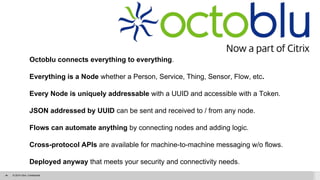 © 2014 Citrix. Confidential.‹#›
Octoblu connects everything to everything.
Everything is a Node whether a Person, Service, Thing, Sensor, Flow, etc.
Every Node is uniquely addressable with a UUID and accessible with a Token.
JSON addressed by UUID can be sent and received to / from any node.
Flows can automate anything by connecting nodes and adding logic.
Cross-protocol APIs are available for machine-to-machine messaging w/o flows.
Deployed anyway that meets your security and connectivity needs.
 