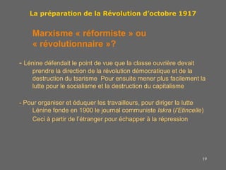 19
La préparation de la Révolution d’octobre 1917
Marxisme « réformiste » ou
« révolutionnaire »?
- Lénine défendait le point de vue que la classe ouvrière devait
prendre la direction de la révolution démocratique et de la
destruction du tsarisme Pour ensuite mener plus facilement la
lutte pour le socialisme et la destruction du capitalisme
- Pour organiser et éduquer les travailleurs, pour diriger la lutte
Lénine fonde en 1900 le journal communiste Iskra (l’Etincelle)
Ceci à partir de l’étranger pour échapper à la répression
 