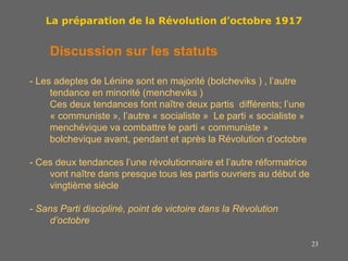 23
La préparation de la Révolution d’octobre 1917
Discussion sur les statuts
- Les adeptes de Lénine sont en majorité (bolcheviks ) , l’autre
tendance en minorité (mencheviks )
Ces deux tendances font naître deux partis différents; l’une
« communiste », l’autre « socialiste » Le parti « socialiste »
menchévique va combattre le parti « communiste »
bolchevique avant, pendant et après la Révolution d’octobre
- Ces deux tendances l’une révolutionnaire et l’autre réformatrice
vont naître dans presque tous les partis ouvriers au début de
vingtième siècle
- Sans Parti discipliné, point de victoire dans la Révolution
d’octobre
 