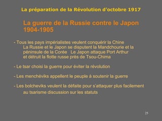 25
La préparation de la Révolution d’octobre 1917
La guerre de la Russie contre le Japon
1904-1905
- Tous les pays impérialistes veulent conquérir la Chine
La Russie et le Japon se disputent la Mandchourie et la
péninsule de la Corée Le Japon attaque Port Arthur
et détruit la flotte russe près de Tsou-Chima
- Le tsar choisi la guerre pour éviter la révolution
- Les menchéviks appellent le peuple à soutenir la guerre
- Les bolcheviks veulent la défaite pour s’attaquer plus facilement
au tsarisme discussion sur les statuts
 