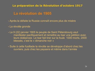 26
La préparation de la Révolution d’octobre 1917
La révolution de 1905
- Après la défaite la Russie connaît encore plus de misère
- La révolte gronde
- Le 9 (22) janvier 1905 le peuple de Saint Pétersbourg veut
manifester pacifiquement et remettre au tsar une pétition avec
leurs doléances Le tsar fait tirer sur la foule 1000 morts, 2000
blessés, c’est le « dimanche noir »
- Suite à cette fusillade la révolte se développe d’abord chez les
ouvriers, puis chez les paysans et même dans l’armée
 