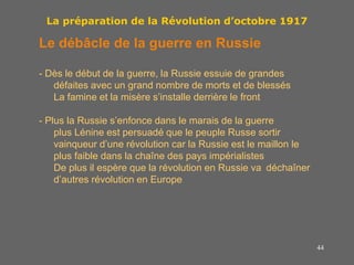 44
La préparation de la Révolution d’octobre 1917
Le débâcle de la guerre en Russie
- Dès le début de la guerre, la Russie essuie de grandes
défaites avec un grand nombre de morts et de blessés
La famine et la misère s’installe derrière le front
- Plus la Russie s’enfonce dans le marais de la guerre
plus Lénine est persuadé que le peuple Russe sortir
vainqueur d’une révolution car la Russie est le maillon le
plus faible dans la chaîne des pays impérialistes
De plus il espère que la révolution en Russie va déchaîner
d’autres révolution en Europe
 