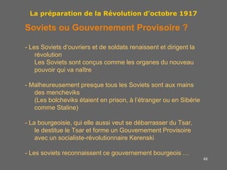 48
La préparation de la Révolution d’octobre 1917
Soviets ou Gouvernement Provisoire ?
- Les Soviets d‘ouvriers et de soldats renaissent et dirigent la
révolution
Les Soviets sont conçus comme les organes du nouveau
pouvoir qui va naître
- Malheureusement presque tous les Soviets sont aux mains
des mencheviks
(Les bolcheviks étaient en prison, à l’étranger ou en Sibérie
comme Staline)
- La bourgeoisie, qui elle aussi veut se débarrasser du Tsar,
le destitue le Tsar et forme un Gouvernement Provisoire
avec un socialiste-révolutionnaire Kerenski
- Les soviets reconnaissent ce gouvernement bourgeois …
 