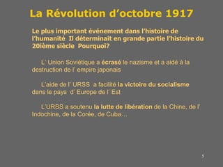 5
La Révolution d’octobre 1917
Le plus important événement dans l’histoire de
l’humanité Il déterminait en grande partie l’histoire du
20ième siècle Pourquoi?
L’ Union Soviétique a écrasé le nazisme et a aidé à la
destruction de l’ empire japonais
L’aide de l’ URSS a facilité la victoire du socialisme
dans le pays d’ Europe de l’ Est
L’URSS a soutenu la lutte de libération de la Chine, de l’
Indochine, de la Corée, de Cuba…
 