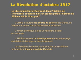 6
La Révolution d’octobre 1917
Le plus important événement dans l’histoire de
l’humanité Il déterminait en grande partie l’histoire du
20ième siècle Pourquoi?
L’URSS a soutenu les efforts de guerre de la Corée, du
Vietnam et autres contre l’impérialisme américain
L’ Union Soviétique a joué un rôle dans la lutte
anti coloniale
L’URSS a soutenu le développement des autres pays
socialistes et des pays en développement
La révolution d’octobre, la construction du socialisme,
ont enrichi la théorie marxiste-léniniste
 