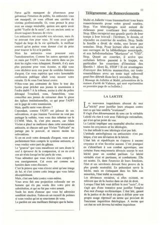 12
Parce qu'ils manquent de pleureuses pour                  Télégramme de Remerciements
galvaniser l'émotion du public, les antisectes vous
ont manipulé, en vous offrant une carrière de           Maïté et Juliette vous transmettent tous leurs
victime professionneile. Et, vous prenez la pose        remerciements pour votre grand soutien.
avec un visage misérable, quinze ans après avoir        Stop. Vos témoignages sont autant de
quitté "l'enfer de la secte", olt vos anciens amis se   richesses pour continuer leur résistance.
disent toujours heureux de vivre.                       Stop. Elles occupent une grande partie de leur
Les antisectes ont exacerbé vos névroses, mais ils      temps à leur travail: l'écriture, le dessin , et
                                                                                         .
ne peuvent rien pour vous. Si vous avez goûté           répondre au courrier de soutien. Stop. Seule
l'appel du large de la vie spirituelle, le meilleur     la famille a droit de visite, une heure par
conseil qu'on puisse vous donner c'est de prier         semaine. Stop. Pour lecture elles ont accès
pour trouver la foi et Ïe pardon.                       aux ouvrages de la bibliothèque municipale,
Mais les antisectes vous poussent vers                  et aux hebdomadaires "Marianne" et "VSD".
l'autodestruction. Comme les autres apostats pris       Stop. Quant au courrier, il arrive que
en main par l'ADFI, vous êtes entrée dans un jeu        celtaines lettres passent à la trappe, en
dont les règles vous échappent. Bientôt, il n'y aura    particulier les courriers d'Omnium des
plus personne pour vous écouter, et déjà vous           libertés! Alors là, STOP! Il est avantageux
vous déchirez avec eux pour de sordides histoires       d'envoyer des lettres manuscrites, car toute
d'argent. Car vous espériez que votre lamentable        ressemblance avec un texte tapé subversif
confession publique allait vous assurer votre           peut être détruit dans les 5 secondes. Stop.
retraite. Et ils vous l'ont laissé croire.              ( Message de Juliette et Maïté, prisonnières de la
N'êtes-vous pas contrainte de faire le tour des         maison d'arrêt de Valence, qui sont représentées
lycées pour prêcher aux jeunes la soumission à          en première page de ce bulletin.)
l'ordre établi? A la tribune, assise à côté du prêtre
détraqué Trouslard, vous, l'anarchiste, vous
conseillez aux jeunes de retourner dans le giron                               LA LAïCITE
des églises institutionnelles, ce qui pour l'ADFI

                                                        L Jaiclte
est le gage de votre soumission.                            ~s .. l~o~,;eaux  ~nq~isjteurs abusent du mot
Mais, quelle secte vous dévore?                                         pour JustIfier leurs attaques contre
Cependant, comme l'ADFI est jalouse de ses              tout ce qui leur semble "irrationnel".
subventions, et que Jeanine Tavernier ne veut pas       II s'agit d'un détoumement de sens car la véritable
pmiager la vedette, vous vous êtes rabattue sur le      Laïcité n'a rien à voir avec l'idéologie rationaliste,
CCMM. Mais, là, c'est pire encore, car Alain            qui n'est qU'WI point de vue.
Vivien a placé sa maîtresse dans cette association      La Laïcité implique une neutralité absolue envers
antisecte, et chacun sait que Vivien "l'africain" ne    toutes les croyances et les idéologies.
partage pas le pouvoir, et encore moins ies             Un état inféodé à une idéologie n'est pas laïc.
subventions.                                            L'attitude antireligieuse ou antisectaire n'est pas
Si on en croit votre demande d'argent, vous avez        laïque, c'est une déviation de la laïcité.
parfaitement bien compris le système antisecte, et      L'état laïc et républicain ne s'oppose à aucune
VOliS voulez votre part du gâteau.                      croyance et n'en tàvorise aucune. C'est pourquoi
Le "gourou" que vous maudissez est sans doute le        en s'identifiant à son combat agnostique, une
seul à éprouver de la compassion, si on en croit        certaine franc-maçonnerie dévoyée usurpe le mot
son air triste lorsqu'on lui parle de vous.              laïcité pour un combat partisan. La laïcité
 Vous admettez que vous n'aviez rien compris à          véritable n'est ni partisane, ni combattante. Elle
son enseignement. Cet aveu est comme une                est neutre. Et, dans l'exercice de leurs fonctions,
 lumière dans votre discours.                            l'état et ses serviteurs doivent faire preuve de la
C'est la preuve que vous n'avez aimé qu'une image        plus grande neutralité. En prétendant servir la
de lui, et c'est contre cette image que vous luttez      laïcité, mais en s'attaquant dans les faits aux
désespérément.                                           minorités, l'état trahit sa vocation.
 Mais, c'est une lutte contre vous-même.                 Les déviances sectaires, si elles existent, ne
 Vous avez fait une projection colossale sur un          relèvent que de la Justice dans un état de droit.
 homme qui n'a pas voulu être votre père de              Lorsque l'état laïc veut définir le mot "secte", il ne
 substitution, et qui ne fut pas votre amant.            s'agit que d'une tentative pour justifier l'emploi
 Seuls les mots d'amour que vous lui adressiez           d'un mot d'usage ecclésiastique. L'état laïc, garant
 semblent sincères. Faites-en un recueil de poèmes       de la justice et du droit n'a pas à définir pour son
 si vous voulez qu'on se souvienne de vous.              propre usage répressif un terme qui provient de
 Le pardon est une meilleure thérapie que la haine.       l'ancienne inquisition théologique. A moins que
                                                         cet état ne soit devenu lui-même inquisiteur.
 