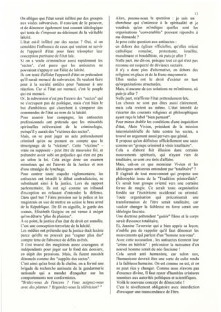 13
On allègue que l'état serait infiltré par des groupes     Alors, posons-nous la question : je suis un
aux visées subversives. Il convient de le prouver,        chercheur qui s'intéresse à la spiritualité et je
et de dénoncer également tout courant idéologique         voudrais qu'on m'indique quelles SOl1t les
qui tente de s'imposer au détriment de la véritable       organisations "convenables" pouvant répondre à
laïcité.                                                  ma demande?
L'état cst-il infiltré par des sectes ? Oui, si on        Je pose cette question aux antisectes :
considère l'influence de ceux qui veulent se servir       en dehors des églises officielles, qu'elies soient
de l'appareil d'état pour faire triompher leur            cathal ique      romaine,     protestante,  israélite,
conception partisane de l'état laïc.                      musulmane et bouddhiste, où puis-je aller?
Si on a voulu criminaliser aussi rapidement les           Nulle palt, me dit-on, puisque tout ce qui n'est pas
"sectes", c'est parce que les antisectes ne               reconnu est suspecté de déviance sectaire.
pouvaicnt s'appuyer sur l'idée de laïcité.                Il n'y a donc plus d'alternative, en dehors des
Ils ont tenté d'affoler l'appareil d'état en prétendant   religions en place et de la fTanc-maçonnerie.
qu'il serait menacé de subversion. Ils veulent faire      Elles seules ont le droit d'exister en tant
peur à la société entière pour l'amener à une             qu'organisations structurées.
réaction. Car si l'état est menacé, c'est le peuple       Mais, si aucune de ces solutions ne m'intéresse, oÙ
qui est menacé.                                           puis-je aller?
Or. la subversion n'est pas l'œuvre des "sectes" qui      Nulle part, m'affirme l'état prétendument laïc.
ne s'occupent pas de politique, mais c'est bien le        Les choses ne sont pas dites aussi clairement,
but d'ambitieux qui cherchent à s'emparer des             mais cela revient au même. L'état interdit de
commandes de l'état au nom de la laïcité.                 s'écarter des courants religieux et philosophiques
Pour asseoir leur campagne, les antisectes                ayant reçu le label "bien pensant".
professionnels ont prétendu que les minorités             Pour mieux établir les conditions d'une inquisition
spirituelles relèveraient de la criminologie,             d'état, Alain Vivien, président de la mission
puisqu'il y aurait des "victimes des sectes".             interministérielle de lutte contre les sectes, a
Mais, on ne peut juger un acte prétendument               trouvé un argument aussi pervers que génial.
criminel qu'en ne prenant en compte que le                II propose qu'on définisse officiellement une secte
témoignage de la "victime". Cette "victime" -             comme un "groupe criminel à visée totalitaire".
vraie ou supposée - peut être de mauvaise foi, et         Cela a d'abord fait illusion dans certains
prétendre avoir subi un préjudice qui n'en est pas        mouvements spiritueis, qui n'ayant rien de
un selon la loi. Cela exige donc un examen                totalitaire, se sont cru tirés d'affaire.
minutieux qui est l'œuvre de la Justice et non            Mais, sait-on ce que monsieur Vivien et les
d'une stratégie de lynchage.                              idéologues antisectes entendent par "totalitaire" ?
Pour contrer toute enquête réglementaire, les             Il s'agirait de tout mouvement qui propose une
antisectes ont interdit le débat contradictoire, se       philosophie issue de la "Tradition primordiale".
substituant ainsi à la justice. Lors du rapport           Ce serait tout groupe orienté vers une certaine
parlementaire, ils ont agi comme un tribunal              forme de magie. Ce serait toute organisation
d'exception en refusant d'entendre la défense.            fondée sur l'ésotérisme occidental ou oriental.
Dans quel but? Faire pression sur la police et les        Toute organisation qui préconiserait une
magistrats en vue de mettre en adion le bras armé          transformation de l'être serait totalitaire, car
de la République. De fil en aiguille, le garde des        vouloir changer la faiblesse en force serait une
sceaux, Elisabeth Guigou en est venue à exiger             idéologie fasciste.
qu'on déterre "plus de plaintes".                          Une doctrine prétendant" guérir" l'âme et le corps
A ce point, la justice d'un état de droit est arumlée.    serait d'essence totalitaire.
C'est une conception terroriste de la laïcité.             Et, Jeanine Tavernier qui a bien appris sa leçon,
Les médias ont prétendu que la justice était laxiste       n'oublie pas de rappeler qu'il faut dénoncer les
parce qu'elle ne pouvait pas "cogner plus dur"             mouvements qui parlent d'un "homme nouveau".
compte tenu de l'absence de délits avérés.                 Avec cette accusation, les antisectes tiennent leur
Il s'est trouvé des magistrats assez courageux et          "crime en hérésie" : préconiser la naissance d'un
 indépendants pour juger sur le fond des dossiers,        nouvel homme serait du néo fascisme!
en dépit des pressions. Mais, ils furent aussitôt          Cela serait anti humaniste, car selon eux,
dénoncés comme des "suppôts des sectes".                   l'humanisme devrait être une sorte de culte rendu
C'est ainsi qu'au bout de la chaîne, on a formé une        à la faiblesse humaine. On est comme on est, et on
brigade de recherche antisecte de la gendarmerie           ne peut rien y changer. Comme nous n'avons pas
nationale qui a mandat d'enquêter sur les                  d'essence divine, Il faut rester d'humbles créatures
comportements non conformistes.                            soumises aux autorités politiques et scientifiques.
 "BrÛlez-vous de l'encens ? Vous soignez-vous              Voilà le nouveau concept de démocratie!
avec des plantes? Regardez-vous la télévision?      11     C'est le nivellement obligatoire avec interdiction
                                                           d'invoquer une transcendance de l'être.
 