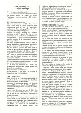 1
            " SUiCID~ COLLEOIF "                        Davidiens, et intoxiquent l'opinion pour justifier
                                                        la lutte contre les minorités spirituelles.
             la dogm~ mensonger
                                                        Au début du mois de septembre 99, la presse
    a vérité commence à apparaître.                     française confirma les révélations en provenance
L   A Guyana, à Waco ou dans l'affaire de l'Ordre
du Temple Solaire, on trouve les mêmes
                                                        des Etats-Unis, ce qui obligea nos spécialistes en
                                                        désinformation à réagir.
"suicideurs" : servic.es secrets et relais politico-    Aussitôt les médias français déclenchèrent lin
mafieux.                                                contre feu en détournant l'attention du public vers
                                                        un vrai-faux scandale de l'église de Scientologie.
GUYANA (novembre 1978)                                  Et la vérité sur Waco passa à la trappe.
909 morts dans la communauté de Johnestown, un
camp perdu dans la jungle tropicale, mais               ORDRE DU TEMPLE SOLAIRE
curieusement doté de tous les équipements               Une série de trois massacres, au Québec, en
modernes. Le "Temple du peuple" servait de base         Suisse, et dans le Vercors en décembre 1995.
d'expérimentation psychiatrique à la CIA.               C'est le "suicide collectif" le plus productif pour
Lorsque Léa Ryan , sénateur de Californie,              le mouvement antisecte français, mais c'est aussi
découvrit ce qui s'y passait lors de sa visite          son talon d'Achille, car si la vérité n'a toujours pas
d'inspection, il fut abattu avec la délégation qui      explosé c'est bien grâce au redoutable blindage
l'accompagnait. Et l'ordre fut donné de massacrer       des médias.
tous les membres de la communauté. hommes.              Dès le début, les parents des victimes ont été
femmes et enfants.                        . .           bâillonnées par les associations antisectes comme
On parla d'empoisonnement collectif mais la             l'ADFI et par les experts nommés dans
plupart des victimes avaient reçu des injections et     l'instruction de l'OTS.
portaient des traces de blessures par balles.           Personne ne croit plus au "suicide collectif', mais
Le bras droit du "gourou" Jim Jones était un            ce dogme est entretenu par les autorités francaises
officier de la CIA chargé d'appliquer les méthodes      et leurs relais médiatiques.                    '
expérimentales du plan MK Ultra, à base de              Or, les parents des victimes viennent de porter
drogues hallucinogènes et de contrôle mental.           plainte contre le docteur Abgrall, l'expert qui a
On a parlé de tragédie liée au délire mystique,         construit la thèse du "suicide initiatique" pour
alors que Jim Jones professait une idéologie            cacher les véritables causes de l'affaire.
communiste radicale.                                    L'OTS était au croisement de la mafia, de loges
Ayant cOlmnencé sa carrière comme prédicateur,          maçonniques        dévoyées,    d'ordres     templiers
il n'était plus qu'un pantin délirant entre les mains   contrôlés par les services secrets et d'anciens
des services secrets américains.                        barbouzes du SAC.
A la suite du massacre de Guyana, des                   On trouve même le Vatican et les jésuites à
personnalités politiques qui avaient soutenu Jim        l'arrière-plan d'organisations templières.
Jones furent assassinées.                               L'Ordre du Temple Solaire était une véritable
Guyana demeure un secret d'état.                        poudrière servant de paravent à divers trafics :
(Grand reporter / "Jim Jones, le dictateur de           blanchiment d'argent, trafic d'annes et de
j'apocalypse" par Eve Sivadjian)                        drogue ... impliquant les polices française, suisse et
                                                        canadienne, sans oublier l'incontournable CfA qui
WACO (avril 1993)                                       manipule certains groupes templiers pour des
Dans cette ferme du Texas, périrent carbonisés 80        raisons politiques. Chaque faction veut posséder
membres de la communauté des Davidiens                   son ordre templier qu'elle utilise comme paravent,
branche dissidente des Adventistes.                '     ce qu'on nomme "cercle extérieur" dans la
Le drame est intervenu à la suite d'un siège qui        terminologie des sociétés secrètes.
dura du 28 février au ] 9 avril 1993, date fatale où     Tous les témoins gênants de rOTS, souvent
l'armée fédérale reçut l'ordre de lancer des bombes      sincères et innocents, furent massacrés selon un
incendiaires.                                            plan méthodique maquillé en sacrifice rituel.
Après avoir nié durant six ans, le FBI vient             La classe politique française ne peut ignorer ce
d'avouer en septembre 99 qu'il avait donné l'ordre       scandale, et c'est par lâcheté qu'elle cautionne la
de la mise à feu. Une cassette enregistrée le            chasse aux sorcières qui en résulte.
prouve clairement.                                       La virulence de la propagande antisecte
Cet aveu est survenu sous la pression                    institutionnelle qui sévit en France ne s'explique
d'associations et des parents des victimes qui           que par l'obligation de cacher un lourd secret
clament depuis des années que le drame de Waco           d'état.
n'est pas un "suicide collectif' mais un massacre.       Voici un extrait significatif d'une lettre considérée
En France, les médias et les antisectes se               comme le testament de l'OTS, adressée à Charles
gargarisent avec le "suicide collectif' des              Pasqua, ministre de l'intérieur en 1994 :
 