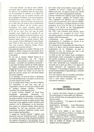 2
 " 7/'ès Cher Charlie ... la rage au creur, Charlie,          des sceaux exige q lI'on déterre toujours plus de
 vOlis-même (dont le passé semble peu reluisant),             "scandales de sectes". Comme en réalité, les
 vos sbires et vos semblables dans les autres pays            affaires sont rares, on agite la menace du "suicide
 ont dÛ reconnaitre la noblesse et la dignité de              collectif" et de sectes apocalyptiques fantômes.
 notre action alors que vos pl'Opres services som             Certains continueront à affirmer qu'il existe bel et
pour la plupart corrompus, au service de pouvoirs             bien des groupes capables de n'importe quoi.
 manipulateurs et sans scrupules. Votre silence et            Mais, l'argument est tallacieux car ces groupes
 votre hypocrisie, Monsieur Pasqua, ainsi que œux             sont en fait des paravents POUi" d'obscurs intérêts.
 de vos amis, face aux menaces qui se généralisent            Quand les meurtriers se cachent derrière les n0111S
 en Afhqlle et ail/eurs (oÙ les sen'ices secrets              prestigieux de la CIA, du FBI, de la Sûreté du
 occidentaux sont partie prenante, faut-il le                 Québec, de la DG SE ou des Renseignements
 rappelef) , .face à. la violence, face cl la destruction     Généraux, où sont les sectes criminelles?
 de la vie sur notre terre (au nom du jJrrdit                 Dès 1985, Louis Pauwels avait prévenu "qu'on
 immédiat) n'ont d'égale que la peljîdie de vos               nous préparait des scandales de sectes". C'est
 intentions de manipuler aunol11 de lajustice, de la          sans doute pourquoi il s'éleva avec la plus grande
/i·aternité. de la liberté et de l'égalité les gens           énergie contre les antisectes.
 honnêtes égare.,· dans ce tumulte général. Nous              Curieusement, ces          scandales ont explosé
 vous accusons d'avoir délibérément voulu détruire            simultanément en Amérique, en Europe et au
 notre Ordre et d'en avoir fait une raison d'état.            .lapon dans l'intervalle de deux ans.
 Nous vous accusons, i.lo11sieur Pasqua, d'avoir             Or, sachant que les responsables des Etats-Unis, la
 prémédité un assassinat collectif ".                         France et le Japon sont les acteurs majeurs dans
 Cette lettre fut remise le 4 octobre 1994 par Jo Di          l'organisation de la Trilatérale, on peut se
 Mambro à Patrick Vuarnet qui eut mission de la               demander si nous ne sommes pas face à une
 poster. La presse française a pudiquement caché              "trilatérale des scandales de sectes".
 ce document.                                                 Ce serait en tout cas J'indice d'une coordination
 On sait que le docteur Abgrall chargé de la                  internationale visant à traumatiser les populations
 campagne        d'intoxication      sur    les    "sectes    afin qu'elles acceptent le système totalitaire qui
 suicidaires", était présent    à l'avance sur les lieux      s'installe à travers le nouvel ordre mondial.
 du drame - il possède une résidence à proximité -             Faire rimer spiritualité avec criminalité est une
 et qu'il était lui-même membre de l'Ordre Rénové             trouvaille qui ne date pas d'hier. C'est depuis des
 du Temple, organisation concurrente de 1'OTS.                siècles l'argument des inquisiteurs face aux
 Abgrall qui n'a eu de cesse de nous endormir avec             "hérétiques". C'est pourquoi, l'inquisition moderne
 la fable du "transit vers Sirius" est en outre un             de type technocratique et psychiatrique, s'enracine
 agent des services secrets où il fut formé durant             dans cette tradition.
 son service militaire.                                        11 se crée toujours plus de nouvelles associations
 Si en Amérique, le secret de Waco a finalement                antisecte et des sites Internet spécialisés.
 été révélé publiquement, c'est grâce à la presse qui          Face à cette marée montante, que font les
 est moins soumise que la nôtre.                               associations menacées?
  U est à craindre qu'en France, une telle révélation
 soit impossible, et que tous ceux qui se
  risqueraient à soulever le couvercie soient la cible                         ASGRAU.
  de quelques attaques perfides. L'Omnium
 commence à en savoir quelque chose...
                                                                     ET l'ORDRE DU TEMPLE ~OUIRE
  Le pseudo "suicide collectif' est l'outil d'une
  propagande         permettant        d'assimiler
  mouvements spirituels honorables et pacifiques à
                                                        les   L    e docteur .lean-Marie Abgrall est psychiatre,
                                                                    criminologue et expert auprès des tribunaux.
                                                               Service militaire dans un camp spécial réservé aux
  des gangs criminels. Et par ce biais, c'est le moyen         services secrets.
  d'asseoir progressivement un régime policier dans            Thèse de médecine: "Les nageurs de combat en
  lequel tout ce qui apparaît comme dissident serait           milieu opérationnel".
  assimilé à de la délinquance ou du terrorisme.               Appartenances initiatiques : Franc-Maçonnerie,
  Pour preuve, le sénateur Nicolas About propose
                                                               Ordre Rénové du Temple, Ordre rosicrucien
  d'appliquer les lois anti terroristes contre les             AMORC ...
  mouvements spirituels répertoriés comme sectes               Il prétend avoir adhéré à une dizaine de
  dans le rapport parlementaire.                               mouvements dont Moon, Krishna, Les Enfants de
   Le dogme du "suicide collectif " légitime cette             Dieu ... ce qui justifierait sa compétence.
  manœuvre. Sans les "suicides de sectes", la chasse           Abgrall - expert sur rOTS - a faussé l'instruction
  aux sorcières s'écroule, faute d'argument justifiant          en prétendant qu'il s'agissait d'un suicide collectif.
  des mesures d'exception. C'est pourquoi, dans sa              Quel est l'intérêt de bloquer une enquête en
   circulaire aux magistrats de décembre 98, le garde           rendant vaine l'investigation?
 