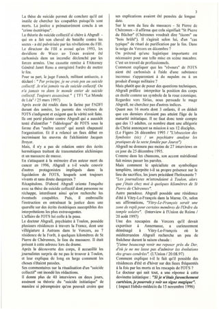 3
 La thèse du suicide permet de conc.lure qu'il est       ses explications avaient été pensées de longue
 inutile de chercher les coupables puisqu'ils sont       date.
 morts. La justice a prématurément conclu à un           Sur le nom du lieu du massacre - St Pierre de
"crime ésotérique".                                      Chérennes - ii affirma que cela signifiait "St Pierre
La théorie du suicide collectif si chère à Abgrall -     du BCtcher" (Chérennes voudrait dire "tisons" ou
qui en a tàit son cheval de bataille contre les          "bois brûlé"). Il s'agirait selon lui, d'un "cas
secles - a été pulvérisée par les révélations du FBI.    typique" de rituel de purification par le feu. Dans
 Le directeur du FBI a avoué qu'en 1993, les             la neige du VercOïS en décembre?
davidiens de Waco uu Texas avaient été                   On prétend qu'une logistique importante est
carbonisés dans un incendie déclenché par les            nécessaire pour une telle mise en scène macabre.
 forces armées. Une cassette remise à l'Attorney         C'est un travail de professionnels.
Général Janet Reno a enregistré l'ordre de mettî'e       Comment expliquer que les "rêveurs" de l'OTS
 le feu.                                                 aient été carbonisés à l'aide d'une substance
Pour sa part, le juge Fenech, militant antisecte, a      inconnue s'apparentant à du napalm ou à un
déclaré: " Par principe. je ne crois pas al! suicide     produit d'usage militaire?
collectif.' Je n'ai jamais vu de suicide collectif On    Mais plutôt que de poser des questions techniques,
n'a jame/Ïs vu dans le monde entier de suicide           Abgrall préfère interpréter la position des corps
collec/if.' Toujours assassinat." (TF l "Le Monde        en étoile comme un symbole de la roue cosmique.
de Léa" / 25 mars 1997)                                  Regardez vers Sirius, nous persuade le mage
Après avoir été roulés dans la tàrine par l'ADFI         Abgral1, ne cherchez pas d'autres indices.
durant des années, les parents des victimes de           Quant aux 16 morts dont 3 enfants, il en déduit
l'OTS s'indignent et exigent que la vérité soit faite.   que ces derniers n'avaient pas atteint l'âge de la
lis ont porté plainte contre Abgrall qui a aussitôt      maturité initiatique. Il ne faut donc tenir compte
tenté d'identifier " l'idéologue" de l'OTS sous la       que des 13 adultes, ce nombre étant une allégorie
forme d'un "maître secret" qui aurait chapeauté          du Christ annonçant sa mission à ses 12 discip les.
l'organisation. Et il a relancé un faux débat en         (Le Figaro 26 décembre 1995 / "L 'ob",ession des
incriminant les œuvres de J'alchimiste Jacques           Symboles (sic) / un p.ychiatre analyse les
Breyer.                                                  pratiques de la secte fondée par Jouret")
Mais, il n'y a pas de relation entre des écrits          Abgrall ne donnera pas moins de 27 interviews en
hermétiques traitant de transmutation alchimique         ce jour du 25 décembre 1995.
et un massacre de masse.                                 Comme dans les chansons, son accent méridional
 En s'attaquant à la mémoire d'un auteur mort du         fait mieux passer les paroles.
cancer en 1996, Abgrall a t-il voulu couvrir             Mais comment le spécialiste en symbolique
d'autres protagonistes impliqués dans la                 templière, interprète t-il sa propre présence sur le
 liquidation de l'OTS, lesquels sont toujours            lieu du sacrifice, les jours précédant l'holocauste?
vivants et sans doute dangereux?                          "Les journalistes m'attendaient à Toulon, alors
Récapitulons. D'abord Abgrall oriente l'enquête          que j'étais chez moi à quelques kilomètres de St
avec sa thèse du suicide collectif dont personne ne      Pierre de Chérennes".
réchappe, interdisant ainsi qu'on recherche les          Autre paradoxe. Abgrall possède une résidence
éventuels coupables.          Puis, il embrouille        d'été à Vitry-Le-François dans la Marne. Or, selon
 l'instruction en entraînant la justice dans une         ses affirmations, "Vitry-Le-François serait une
querelle sur des écrits ésotériques susceptibles des     zone de repli pour certains membres de l'Ordre du
interprétations les plus extravagantes.                  temple solaire". (Interview à l'Union de Reims /
L'affaire de l'OTS lui colle à la peau.                   20 août 1997)
Le docteur Abgrall, psychiatre à Toulon, possède          Une des rescapées du Vercors qu'il devait
plusieurs résidences à travers la France, dont une        expertiser à Annemasse, a curieusement
villégiature à Autrans dans le Vercors, au 7              déménagé        à     Vitry-Le-François       où   le
résidence de la Forêt, à quelques kilomètres de St        méditelTanéen Abgrail recherche un peu de
Pierre de Chérennes, le lieu du massacre. Il était        fraîcheur durant la saison chaude:
présent à cette adresse lors du drame.                    ''j'aime beaucoup venir me reposer près du Der,
Après la découverte des corps, il accueillit les          d'où je ne me lasse pas d'admirer les évolutions
journalistes surpris de ne pas le trouver à Toulon,       des grues cendrées". (L'Union / 20.08.97)
et leur expliqua de long en large comment les             Comment explique t-il le fait qu'il possède des
choses s'étaient passées.                                 résidences d'été et d'hiver sur des lieux fréquentés
Ses commentaires sur la ritualisation d'un "suicide       à la fois par les morts et les rescapés de l'OTS ?
collectif' ont inondé les rédactions.                     Le docteur qui sait tout, a une réponse à cette
Il donna plus de 40 interviews en deux jours,             devinette initiatique: "Si je n'étais farouchement
assénant sa théorie du "suicide initiatique" de           cartésien, je pourrais y voir un signe magique".
manière si péremptoire qu'on pouvait croire que           (Impact Hebdo-médecin du 15 novembre 1996)
 