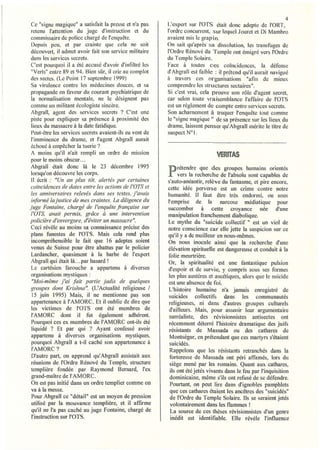 4
Ce "signe magique" a satisfait la presse et n'a pas     L'expert sur )'OTS était donc adepte de l'ORT,
retenu l'attention du juge d'instruction et du          J'ordre concurrent, Sur lequel Jouret et Di Mambro
commissaire de police chargé de l'enquête.              avaient mis le grapin.
Depuis peu, et par crainte que cela ne soit             On sait qu'après sa dissolution, les transfuges de
découvert, il admet avoir tàit son service militaire    ('Ordre Rénové du Temple ont émigré vers l'Ordre
dans les services secrets.                              du Temple Solaire.
C'est pourquoi il a été accusé d'avoir d'infiltré les   Face à toutes ces coïncidences, la défense
"Verts" entre 89 et 94. Bien sûr, il crie au complot    d'Abgrall est faible: il prétend qu'il aurait navigué
des sectes. (Le Point 17 septembre 1999)                à travers ces organisations "afin de mieux
Sa virulence contre les médecines douces, et sa         comprendre les structures sectaires".
propagande en faveur du courant psychiatrique de        Si c'est vrai, cela prouve S011 rôle d'agent secret,
la normalisation mentale, ne le désignent pas           cai' selon toute vraisemblance l'affaire de l'OTS
comme un militant écologiste sincère.                   est un règlement de compte entre services secrets.
Abgrall, agent des services secrets ? C'est une         Son acharnement à truquer l'enquête tout comme
piste pour expliquer sa présence à proximité des        le "signe magique" de sa présence sur les lieux du
lieux du massacre à la date fatidique.                  drame, laissent penser qu'Abgrall mérite le titre de
Peut-être les services secrets avaient-ils eu vent de   suspect N°l.
l'imminence du drame, et l'agent Abgrall aurait
échoué à empêcher la tuerie?
A moins qu'il n'ait rempli un ordre de mission                                VERITAS
pour le moins obscur. ..
Abgrall était donc là le 23 décembre 1995                    rétendre que des groupes humains orientés
lorsqu'on découvre les corps.                                vers la recherche de l'absolu sont capables de
li écrit : "Un an plus tôt, alertés par certaines       s'auto-anéantir, relève du fantasme, et pire encore,
coïncidences de dates entre les actions de l'OrS et     cette idée perverse est un crime contre notre
les anniversaires relevés dans ses textes. j'avais      humanité. II faut être très endormi, ou sous
 informé la justice de mes craintes. La diligence du    J'emprise de la narcose médiatique pour
juge Fontaine, chargé de l'enquête française sur        succomber à cette croyance née d'une
l'Ors, avait permis, grâce à une inten;ention           manipulation franchement diabolique.
policière d'envergure, d'éviter un massacre".           Le mythe du "suicide collectif" est un viol de
Ceci révèle au moins sa connaissance précise des        notre conscience car elle jette la suspicion sur ce
plans funestes de l'OTS. Mais cela rend plus            qu'il y a de meilleur en nous-mêmes.
incompréhensible le fait que 16 adeptes soient          On nous inocule ainsi que la recherche d'une
venus de Suisse pour être abattus par le policier       élévation spirituelle est dangereuse et conduit à la
Lardancher, quasiment à la barbe de l'expert            folie meurtrière.
Abgrall qui était là ... par hasard!                    Or, la spiritualité est une tàntastique pulsion
Le cartésien farouche a appartenu à diverses            d'espoir et de survie, y compris sous ses formes
organisations mystiques:                                les plus austères et ascétiques, alors que le suicide
"Moi-même j'ai fait partie jadis de quelques            est une absence de foi.
groupes dont Krishna". (L'Actualité religieuse 1        L'histoire humaine n'a jamais enregistré de
15 juin 1995) Mais, il ne mentionne pas son             suicides collectifs dans les communautés
appaltenance à l'AMORC. Et il oublie de dire que        religieuses, ni dans d'autres groupes culturels
les victimes de l'OTS ont été membres de                d'ailleurs. Mais, pour asseoir leur argumentaire
l'AMORC dont il fut également adhérent.                 surréaliste, des révisionnistes antisectes ont
Pourquoi ces ex membres de l'AMORC ont-ils été          récemment déterré l'histoire dramatique des juifs
liquidé ? Et par qui ? Ayant confessé avoir             résistants de Massada ou des cathares de
appartenu à diverses organisations mystiques,            Montségur, en prétendant que ces martyrs s'étaient
pourquoi Abgrall a t-il caché son appartenance à         suicidés.
l'AMORC?                                                 Rappelons que les résistants retranchés dans la
D'autre part, on apprend qu'Abgrall assistait aux        forteresse de Massada ont péri affamés, lors du
réunions de l'Ordre Rénové du Temple, structure          siège mené par les romains. Quant aux cathares,
templière fondée par Raymond Bernard, l'ex               ils ont été jetés vivants dans le feu par l'inquisition
grand-maître de l'AMORC.                                 dominicaine, même s'ils ont refusé de se défendre.
On est pas initié dans un ordre templier comme on        Pourtant, on peut lire dans d'ignobles pamphlets
va à la messe.                                           que ces cathares étaient les ancêtres des "suicidés"
Pour Abgrall ce "détail" est un moyen de pression        de l'Ordre du Temple Solaire. Ils se seraient jetés
utilisé par la mouvance templière, et il affirme         volontairement dans les flammes!
qu'il ne l'a pas caché au juge Fontaine, chargé de       La source de ces thèses révisionnistes d'un genre
l'instruction sur )'ûTS.                                 inédit est identifiable. Elle révèle J'influence
 