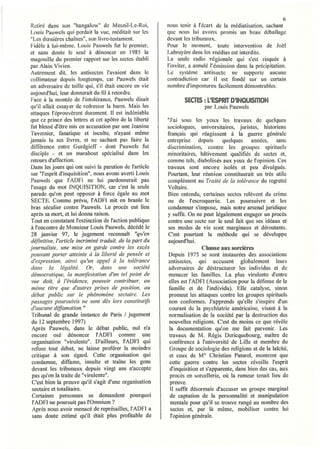 6
Retiré dans son "bangalow" de Mesnil-Le-Roi,             nous tenir à l'écart de la médiatisation, sachant
Louis Pauwels qui perdait la vue, méditait sur les       que nous lui avons promis un beau déballage
"Les dernières chaînes", son livre-testament.            devant les tribunaux.
Fidèle à lui-même, Louis Pauwels fut le premier,         Pour le moment, toute intervention de Joël
et sans doute le seul à dénoncer en ] 985 la             Labruyère dans les médias est interdite.
magouille du premier rapport sur les sectes établi       La seule radio régionale qui s'est risquée à
par Alain Vivien.                                        l'inviter, a annulé l'émission dans la précipitation.
Autrement dit, les antisectes l'avaient dans le          Le système antisectc ne supporte aucune
collimateur depuis longtemps, car Pauwels était          contradiction car il est fondé sur un certain
un adversaire de taille qui, s'il était encore en vie    nombre d'impostures faci lement démontrables.
aujourd'hui, leur donnerait du fil à retordre.
Face à la montée de J'intolérance, Pauwels disait               SECTES: L'ESPRIT D'INQUISITION
qu'il allait essayer de redresser la barre. Mais les                     par Louis Pauwels
attaques l'éprouvèrent durement. Il est indéniabJe
que ce prince des lettres et cet apôtre de la liberté    "J'ai sous les yeux les travaux de quelques
fut blessé d'être mis en accusation par une Jcanine      sociologues, universitaires, juristes, historiens
Tavernier, fanatique et inculte, n'ayant même            français qui réagissent à la guerre générale
jamais lu ses livres, et ne sachant pas faire la         entreprise depuis        quelques    années,    sans
différence entre Gurdgieff - dont Pauwels fut            discrimination, contre les groupes spirituels
disciple - et un marabout spécialisé dans les            minoritaires, hâtivement qualifiés de sectes et,
retours d'affection.                                     comme tels, diabolisés aux yeux de l'opinion. Ces
 Dans les jours qui ont suivi la parution de l'article   travaux sont encore isolés et peu divulgués.
sllr "l'esprit d'inquisition", nous avons averti Louis   Pourtant, leur réunion constituerait un très utile
Pauwels que l'ADFi ne lui pardonnerait pas               complément au Traité de la tolérance du regretté
l'usage du mot INQUISITION, car c'est la seule           Voltaire.
 parade qu'on peut opposer à force égale au mot          Bien entendu, celiaines sectes relèvent du crime
SECTE. Comme prévu, l'ADFI mit en branle le              ou de l'escroquerie. Les poursuivre et les
 bras séculier contre Pauwels. Le procès eut lieu        condamner s'impose, mais notre arsenal juridique
après sa mort, et lu i donna raison.                     y suffit. On ne peut légalement engager un procès
Tout en constatant l'extinction de l'action publique     contre une secte sur le seul fait que ses idéaux et
 à l'encontre de Monsieur Louis Pauwels, décédé le       ses modes de vie sont marginaux et déroutants.
28 janvier 97, le jugement reconnaît "qu'en              C'est pourtant la méthode qui se développe
définitive, l'article incriminé traduit, de la part du   aujourd'hui.
journaliste, une mise en garde contre les excès                          Chasse aux sorcières
pouvant porter atteinte à la liberté de pensée et         Depuis 1975 se sont instaurées des aSSOCIations
 d'expression, ainsi qu'un appel à la tolérance          antisectes, qui accusent globalement leurs
 dans la légalité. Or, dans une société                   adversaires de déstructurer les individus et de
 démocratique, la manifestation d'un tel point de        menacer les familles. La plus virulente d'entre
 vue doit, à l'évidence, pouvoir contribuer, au           elles est l'ADFl (Association pour la défense de la
 même titre que d!autres prises de position, au           familie et de l'individu). Elle catalyse, sinon
 débat public sur Le phénomène sectaire. Les              promeut les attaques contre les groupes spirituels
passages poursuivis ne sont dès lors constitutif,         non conformes. J'apprends qu'elle s'inspire d'un
 d'aucune diffamation. "                                  courant de la psychiatrie américaine, visant à la
 Tribunal de grande instance de Paris 1 jugement          normalisation de la société par la destruction des
 du 12 septembre 1997)                                    nouvelles religions. C'est du moins ce que révèle
 Après Pauwels, dans le débat public, nul n'a             la documentation qu'on me fait parvenir. Les
 encore osé dénoncer l'ADFl comme une                     travaux de M. Régis Dericquebourg, maître de
 organisation "virulente". D'ailleurs, l'ADFI qui         conférence à l'université de Lille et membre du
 refuse tout débat, ne laisse proférer la moindre         Groupe de sociologie des religions et de la laïcité,
 critique à son égard. Cette organisation qui             et ceux de MO Christian Paturel, montrent que
 condamne, diffame, insulte et traîne les gens            cette guerre contre les sectes réveille l'esprit
 devant les tribunaux depuis vingt ans n'accepte          d'inquisition et s'apparente, dans bien des cas, aux
 pas qu'on la traite de "virulente".                       procès en sorcellerie, où la rumeur tenait lieu de
 C'est bien la preuve qu'il s'agit d'une organisation      preuve.
 sectaire et totalitaire.                                  Il suffit désormais d'accuser un groupe marginal
 Certaines personnes se demandent pourquoi                 de captation de la personnalité et manipulation
 l'ADFI ne poursuit pas l'Omnium?                          mentale pour qu'il se trouve rangé au nombre des
 Après nous avoir menacé de représailles, l'ADFI a         sectes et, par là même, mobiliser contre lui
 sans doute estimé qu'il était plus profitable de          l'opinion générale.
 