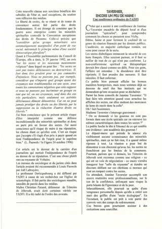 7
Cette nouvelle chasse aux sorcières bénéficie des                      TAVERNIER,
subsides de l'état et, sauf exceptions, du soutien               ENCORE UN PEU DE HAINE!
sans réflexion des médias.                                    Une conférence ordinaire de l'ADFI
La liberté de croire, de se réunir et de tenter de
convaincre autrui       fait  partie des droits                elui qui a assisté à une conférence de Jeanine
fondamentaux. Il est étrange de constater que la
guerre ainsi entreprise contre les minorités
                                                        C      Tavernier encadrée du député local et d'un
                                                        journaliste       "spécialisé",   peut    comprendre
~pirituelles contredit la Conventi~n e~r?péenne         comment les choses se passaient sous Vichy.
des droits de l'homme. Celle-cl precIse que              Bêtise, haine et peur t'arment le cocktail de ce
"considérer qu'un groupe minoritaire sera               aenre de réunion financée par les deniers publics.
                                                        t>                                             •
automatiquement marginalisé d'un point de vue           L'auditoire, en majorité catholique romam, est
social, rnéconl1aft le principe même d'une société      venu pour casser de la secte.
démocratique pluraliste".                                Les sectes diaboliques menacent la sécurité de ces
Quant à l'Assemblée parlementaire du Conseil ~e         bons français. Elles seraient partout, et il faut se
l'Europe, elle a émis, le 20 janvier 1992, un aVIs       méfier de tout de ce qui n'est pas conforme. Le
 "sur les sectes et les nouveaux mouvements              non-conformisme spirituel ou thérapeutique
religieux" dans lequel on peut lire: "les s~ctes ne     devrait être classé comme un délit. Pour ces gens,
sont pas toutes délictueuses ou destructrices. JL        l'affaire est entendue : la dissidence doit être
faut donc être prudent pour ne pas commettre             réprimée. Il faut prendre des mesures. Il faut
d'injustices. Nous ne pouvons pas, par exemple,          interdire. Il faut enfermer.
considérer que n'importe quel groupe ayant des           Ce public bien pensant aftiche les bonnes
croyances non traditionnelles est une secte, avec        manières bourgeoises, mais nous sommes déjà au
toutes les connotations négatives que cela suppose       dessous du seuil des bas instincts qui ne
 et naZIs ne pouvons pas incriminer un groupe en         demandent qu'une occasion pour se déchaîner.
 tant que tel, ou ses croyances, saut" dans de~ ~{~S     Parmi les bons conseils de Jeanine Tavernier: "11
 très particuliers, mais seulement ses actlvltes         fàut faire très attention quand vous arrachez les
délictueuses dûment démontrées. Car on ne peut           affiches des sectes, car elles mettent des morceaux
jamais protéger des droits ou des libertés ~ar la        de lame de rasoir dans la coite".
suppression ou la réduction d'autres drOlts ou           Oh ! fait l'assistance.
 libertés. "                                             Madame Tavernier s'interroge gravement:
J'ai bien conscience que le présent article risque       " On se demande si les gourous ne sont pas
d'être· interprété        comme       une    défense     formés dans une école spéciale car on retrouve les
inconditionnelle des minorités spirituelles et donc       mêmes caractéristiques dans toutes les sectes 7"
un parti pris en faveur des sectes. J'ai a~lssi          Le public hoche la tête à l'énoncé de ce qui semble
conscience qu'il risque de nuire à ma réputatIOn,         une évidence: une académie des gourous !
les choses étant ce qu'elles sont. C'est un risque        Le député-maire qui préside la séance n'a
que j'accepte s'il s'agit d'un prix à payer quand on     visiblement aucune connaissance des minorités
tient J'indépendance de l'esprit pour le suprême         spirituelles, mais ça ne fait rien, il a quand même
bien." (L. Pauwels / Je Figaro 24 octobre t 996)          réponse à tout. La réunion a pour but de
                                                          démontrer à son électorat qu'avec lui, les sectes ne
Cet al1icle est le dernier de la carrière d'un            franchiront pas les limites de la commune.
journaliste qui mettait l'indépendance de l'eSpI!t        Pourtant, parions que si demain, les Témoins de
au dessus de sa réputation. C'est une chose ptutot        Jéhovah sont reconnus comme une religion - ce
rare au royaume de Voltaire.                              qui est en voie de négociation - ce maire viendra
Les travaux du sociologue et du juriste cités dans        inaugurer leur "salle du royaume" et tiendra u~
 t'article avaient été recommandés à Louis Pauwels        discours édifiant sur ces chrétiens si moraux qUI
par Joël Labruyère.                                       sont un rempart contre les sectes.
 Le professeur Dericquebourg a été diffamé par            En attendant, Jeanine Tavernier accomplit son
l'ADFl à cause de ses recherches sur l'église de          œuvre routinière avec professionnalisme, sur le
scientologie. 11 fait partie des sociologues maudits,     ton de la confidence, enfonçant sans risque la
interdits de parole dans les médias.                      porte béante de l'ignorance et de la peur.
 Maître Christian Paturel, défenseur de Témoins           Inlassablement, elle poursuit sa quête d'une
de Jéhovah, avait écrit cel1aines vérités sur             vengeance personnelle depuis qu'elle a retiré son
l'ADFI. Il a été radié de l'ordre des avocats.            mari des griffes d'une "secte écologique". En
                                                           l'écoutant, le public est prêt à voir partir des
                                                          convois vers des camps de redressement.
                                                          Ces braves gens pourraient assister à des
                                                          exécutions sans sourciller.
 