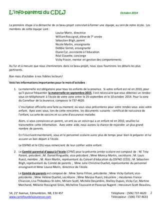L’info-parents du CDLJ Octobre 2014 
54, 21e Avenue, Edmundston, NB, E3V 4S7 Téléphone : (506) 737-4620 
www.carrefourdelajeunesse.com Télécopieur : (506) 737-4633 
2 
La première étape à la démarche de ce beau projet consistait à former une équipe, au sein de notre école. Les 
membres de cette équipe sont : 
Louise Morin, directrice 
William Rossignol, élève de 7e année 
Sébastien Bligh, parent 
Nicole Martin, enseignante 
Debbie Verret, enseignante 
Diane Cyr, assistante à l’éducation 
Réal Clavette, concierge 
Vicky Fraser, mentor en gestion des comportements 
Au fur et à mesure que nous cheminerons dans ce beau projet, nous vous fournirons les détails les plus 
pertinents. 
Bon mois d’octobre à nos fidèles lecteurs! 
Voici les informations importantes pour le mois d’octobre : 
1. La maternelle est obligatoire pour tous les enfants de la province. Si votre enfant est né en 2010, pour 
qu’il puisse fréquenter la maternelle en septembre 2015, il est nécessaire que vous obteniez un rendez-vous 
en téléphonant à l’école de votre zone entre le 29 septembre et le 10 octobre 2014. Pour la zone 
du Carrefour de la Jeunesse, composez le 737-4620. 
L’inscription officielle sera faite au moment où vous vous présenterez pour votre rendez-vous avec votre 
enfant. Ayez avec vous, lors de cette rencontre, les documents suivants : certificat de naissance de 
l’enfant, sa carte de vaccins et sa carte d’assurance-maladie. 
Alors, si vous connaissez un parent, un ami ou un voisin qui a un enfant né en 2010, veuillez lui 
transmettre cette information. Avec votre aide, nous aurons la chance de rejoindre un plus grand 
nombre de parents. 
En l’inscrivant maintenant, vous et le personnel scolaire aurez plus de temps pour bien le préparer et lui 
assurer un bon départ à l’école. 
Le DSFNO et le CDLJ vous remercient de leur confier votre enfant. 
2. Le Comité parental d’appui à l’école (CPAÉ) pour la présente année scolaire est composé de : M. Troy 
Parent, président ; M. Daniel Ringuette, vice-président ; Mme Monica Martin, secrétaire ; M. Louis 
Ruest, membre ; M. Alain Martin, représentant du Conseil d’éducation du DSFNO (CÉD) ; M. Sébastien 
Bligh, représentant du Comité de parents ; Mme Julie-Christine Ouellet, représentante du personnel 
enseignant et Mme Louise Morin, directrice de l’école. 
Le Comité de parents est composé de : Mme Sonia Fillion, présidente ; Mme Vicky Gallant, vice-présidente 
; Mme Hélène Ouellet, secrétaire ; Mme Maryse Ruest, trésorière ; mesdames France 
Chiasson, Lisa Thibodeau-St-John, Miriam Scott, Michèle Desjardins, Shelley Dupuis, Vicky Cyr, Martine 
Marchand, Mélanie Rossignol-Sirois, Micheline Toussaint et Pavasiya Nugent ; messieurs Scott Beaulieu, 
 