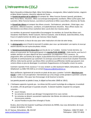 L’info-parents du CDLJ Octobre 2014 
Mario Desjardins et Sébastien Bligh ; Mme Cécile Moreau, enseignante ; Mme Isabelle Cormier, stagiaire 
et Mme Renée Couturier, directrice adjointe de l’école. 
Le Comité de gestion de la cafétéria est composé de : Mme Francine Dumont (parent), présidente ; 
Mme Parise Morin, trésorière ; Mme Lisa Levesque (enseignante), secrétaire ; Mme Lucille Lajoie, chef 
cuisinière ; Mme Francine Duncan, cuisinière et surveillante et Mme Louise Morin, directrice de l’école. 
54, 21e Avenue, Edmundston, NB, E3V 4S7 Téléphone : (506) 737-4620 
www.carrefourdelajeunesse.com Télécopieur : (506) 737-4633 
3 
Le Conseil des élèves est composé des élèves suivants : Zoé Andersen, présidente ; Chloé Léger, vice-présidente 
; Mélanie Couturier, secrétaire ; et Isabelle Bernard, trésorière. Nous offrons toutes nos 
félicitations à ces élèves et leur souhaitons bons succès dans leur nouveau poste. 
Les membres du personnel responsables d’accompagner les membres du Conseil des élèves sont : 
mesdames Heidi Martin, Renée Couturier, Bernice Couturier, Julie-St-Amand, Josée Deschênes, Vicky 
Fraser et Isabelle Cormier de même que monsieur Steve Dupéré. 
Des remerciements à chacun de vous pour votre implication et le don de votre temps. 
3. Le photographe sera à l’école le mercredi 15 octobre pour ceux qui demandent une reprise et ceux qui 
étaient absents lors de la prise de photos initiale. 
4. La Semaine provinciale du mieux-être aura lieu du 1er au 7 octobre. Comme l'année dernière, les 
élèves et le personnel de l’école participeront à la marche P.R.O. JEUNESSE. Cette marche aura lieu le 3 
octobre prochain et a pour objectif de faire la promotion du programme P.R.O. Jeunesse. Ce 
programme offre aux familles de la région, la possibilité d'inscrire leurs enfants à une activité (sportive, 
culturelle et communautaire) qui autrement ne serait pas accessible en raison d'une situation financière 
difficile. Cette marche permet aux élèves d’être sensibilisés aux différentes réalités que peuvent vivre 
certains élèves en plus de développer le sentiment d’appartenance et d’empathie envers les autres. 
Comment rejoindre P.R.O. Jeunesse ? En vous rendant au 169, boulevard Hébert, Edmundston, N.B., en 
téléphonant au (506) 739-2104 ou en visitant Projeunesse@edmundston.ca. 
Nous profiterons également de la marche en pieds de bas pour y jumeler l ’activité « Marchons vers 
l’école ». Celle-ci est une opération internationale qui a lieu chaque année pendant la première semaine 
du mois d’octobre. Elle a pour but d’encourager et de favoriser la marche. 
Les parents peuvent se joindre à nous, le départ se fera entre 10h05 et 10h15. 
5. L’Halloween approche à grands pas. Les élèves du CDLJ auront le privilège de se déguiser, le vendredi 
31 octobre, afin de participer à la parade annuelle. Ils doivent toutefois respecter les consignes 
suivantes : 
aucun masque; 
les costumes ne doivent pas déranger l’enseignement d’un cours normal; 
les costumes ne doivent aucunement représenter des thèmes de violence ou être accompagnés 
d’accessoires violents; 
aucune friandise ne peut être échangée à l’école. 
De plus, dans le but de respecter la politique alimentaire du DSFNO, nous vous demandons de ne pas 
envoyer de bonbons à l’école. 
 