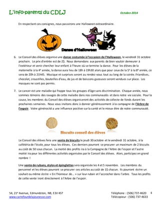 L’info-parents du CDLJ Octobre 2014 
54, 21e Avenue, Edmundston, NB, E3V 4S7 Téléphone : (506) 737-4620 
www.carrefourdelajeunesse.com Télécopieur : (506) 737-4633 
4 
En respectant ces consignes, nous passerons une Halloween extraordinaire. 
6. Le Conseil des élèves organise une danse costumée à l’occasion de l’Halloween, le vendredi 31 octobre 
prochain. Le prix d’entrée est de 2$. Nous demandons aux parents de bien vouloir demeurer à 
l’extérieur et venir chercher leur enfant à l’heure où se termine la danse. Pour les élèves de la 
maternelle à la 4e année, la danse aura lieu de 18h à 19h30 alors que pour ceux de la 5e à la 8e année, ce 
sera de 20h à 21h45. Musique et surprises seront au rendez-vous tout au long de la soirée. Friandises, 
chocolat, croustilles, bouteilles d’eau, de jus et de boissons gazeuses seront vendues sur place. Les 
masques ne sont pas permis. 
7. Le cancer est une maladie qui frappe tous les groupes d’âge sans discrimination. Chaque année, nous 
sommes témoins des ravages de cette maladie dans nos communautés et dans notre vie sociale. Pour la 
cause, les membres du Conseil des élèves organiseront des activités de collecte de fonds durant les 
prochaines semaines. Nous vous invitons donc à donner généreusement à la campagne de l’Arbre de 
l’espoir. Votre générosité a une influence positive sur la santé et le mieux-être de notre communauté. 
Le Conseil des élèves fera une vente de biscuits le jeudi 30 octobre et le vendredi 31 octobre, à la 
cafétéria de l’école, pour tous les élèves. Ces derniers pourront se procurer un maximum de 2 biscuits 
au coût de 50 sous chacun. La moitié des profits ira à la Campagne de l’Arbre de l’espoir et l’autre 
moitié ira pour les différentes activités organisées par le Conseil des élèves. Alors, participez en grand 
nombre ! 
Une vente de rubans, stylos et épinglettes sera organisée les 4 et 5 novembre. Les membres du 
personnel et les élèves pourront se procurer ces articles au coût de 1$ chacun. Ils pourront écrire un 
souhait ou même écrire « En l’honneur de… » sur leur ruban et l’accrocher dans l’arbre. Tous les profits 
de cette vente iront directement à l’Arbre de l’espoir. 
 