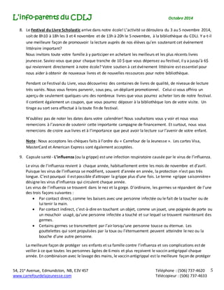 L’info-parents du CDLJ Octobre 2014 
8. Le Festival du Livre Scholastic arrive dans notre école! L’activité se déroulera du 3 au 5 novembre 2014, 
soit de 8h10 à 18h les 3 et 4 novembre et de 13h à 20h le 5 novembre, à la bibliothèque du CDLJ. Y a-t-il 
une meilleure façon de promouvoir la lecture auprès de nos élèves qu’en soutenant cet événement 
littéraire important? 
Nous invitons toute votre famille à y participer en achetant les meilleurs et les plus récents livres 
jeunesse. Saviez-vous que pour chaque tranche de 10 $ que vous dépensez au festival, il y a jusqu’à 6$ 
qui reviennent directement à notre école? Votre soutien à cet événement littéraire est essentiel pour 
nous aider à obtenir de nouveaux livres et de nouvelles ressources pour notre bibliothèque. 
Pendant ce Festival du Livre, vous découvrirez des centaines de livres de qualité, de niveaux de lecture 
très variés. Nous vous ferons parvenir, sous peu, un dépliant promotionnel. Celui-ci vous offrira un 
aperçu de seulement quelques-uns des nombreux livres que vous pourrez acheter lors de notre festival. 
Il contient également un coupon, que vous pourrez déposer à la bibliothèque lors de votre visite. Un 
tirage au sort sera effectué à la toute fin de festival. 
54, 21e Avenue, Edmundston, NB, E3V 4S7 Téléphone : (506) 737-4620 
www.carrefourdelajeunesse.com Télécopieur : (506) 737-4633 
5 
N’oubliez pas de noter les dates dans votre calendrier! Nous souhaitons vous y voir et nous vous 
remercions à l’avance de soutenir cette importante campagne de financement. Et surtout, nous vous 
remercions de croire aux livres et à l’importance que peut avoir la lecture sur l’avenir de votre enfant. 
Note : Nous acceptons les chèques faits à l’ordre du « Carrefour de la Jeunesse ». Les cartes Visa, 
MasterCard et American Express sont également acceptées. 
9. Capsule santé - L'influenza (ou la grippe) est une infection respiratoire causée par le virus de l’influenza. 
Le virus de l’influenza revient à chaque année, habituellement entre les mois de novembre et d’avril. 
Puisque les virus de l’influenza se modifient, souvent d’année en année, la protection n’est pas très 
longue. C’est pourquoi il est possible d’attraper la grippe plus d’une fois. Le terme «grippe saisonnière» 
désigne les virus d’influenza qui circulent chaque année. 
Les virus de l’influenza se trouvent dans le nez et la gorge. D’ordinaire, les germes se répandent de l’une 
des trois façons suivantes : 
 Par contact direct, comme les baisers avec une personne infectée ou le fait de la toucher ou de 
lui tenir la main. 
 Par contact indirect, c’est-à-dire en touchant un objet, comme un jouet, une poignée de porte ou 
un mouchoir usagé, qu’une personne infectée a touché et sur lequel se trouvent maintenant des 
germes. 
 Certains germes se transmettent par l’air lorsqu’une personne tousse ou éternue. Les 
gouttelettes qui sont propulsées par la toux ou l’éternuement peuvent atteindre le nez ou la 
bouche d’une autre personne. 
La meilleure façon de protéger ses enfants et sa famille contre l’influenza et ses complications est de 
veiller à ce que toutes les personnes âgées de 6 mois et plus reçoivent le vaccin antigrippal chaque 
année. En combinaison avec le lavage des mains, le vaccin antigrippal est la meilleure façon de protéger 
 