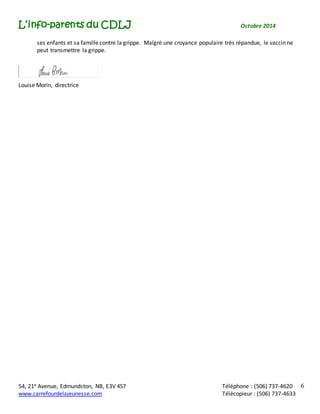 L’info-parents du CDLJ Octobre 2014 
54, 21e Avenue, Edmundston, NB, E3V 4S7 Téléphone : (506) 737-4620 
www.carrefourdelajeunesse.com Télécopieur : (506) 737-4633 
6 
ses enfants et sa famille contre la grippe. Malgré une croyance populaire très répandue, le vaccin ne 
peut transmettre la grippe. 
Louise Morin, directrice 
