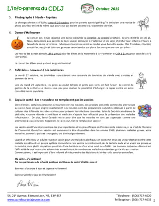 L’info-parents du CDLJ Octobre 2015
*****************************************************************************************************************************************************************************************
54, 21e Avenue, Edmundston, NB, E3V 4S7 Téléphone : (506) 737-4620
www.carrefourdelajeunesse.com Télécopieur : (506) 737-4633 2
5. Photographe à l’école - Reprises
Le photographe sera à l’école, le mardi 20 octobre, pour les parents ayant signifié qu’ils désiraient une reprise de
photo pour leur enfant de même que pour ceux qui étaient absents le17 septembre dernier.
6. Danse d’Halloween
Le conseil des élèves organise une danse costumée le vendredi 30 octobre prochain. Le prix d’entrée est de 2$.
Nous demandons aux parents de bien vouloir demeurer à l’extérieur et de venir chercher leur enfant à l’heure à
laquelle la danse se termine. Musique et surprises seront au rendez-vous durant la soirée. Des friandises, chocolat,
croustilles,eau,jus et boissons gazeuses serontvendus sur place. Les masques ne sont pas admis.
Les heures des danses sont de 18h à 19h30 pour les élèves de la maternelle à la 4e année et de 20h à 21h45 pour ceux de la 5e à
la 8e année.
Le conseil des élèves vous y attend en grand nombre!
7. Cafétéria – nouveauté des cuisinières
Le mardi 27 octobre, les cuisinières concocteront une casserole de boulettes de viande avec carottes et
pommes de terre.
Lors du mardi 29 septembre, les pâtes au poulet Alfredo et petits pois verts ont fait fureur! Le comité de
gestion de la cafétéria se réunira sous peu pour évaluer la possibilité d’échanger ce repas contre un autre
considérémoins populaire.
8. Capsule santé - Les «nosodes» ne remplacent pas les vaccins
Dernièrement, certaines personnes se tournent vers les nosodes, des produits présentés comme des alternatives
au vaccin. Mais de quoi s’agit-il exactement? Les nosodes sont des préparations naturelles obtenues à partir de
cultures des différents microbes et virus pour prévenir les infections courantes. Selon la Société canadienne de
pédiatrie, «aucune donnée scientifique ni médicale n’appuie leur efficacité pour la prévention des maladies
infectieuses». De plus, Santé Canada insiste pour dire que les nosodes ne sont pas approuvés comme une
alternativeà la vaccination. Rappelons-le:à ce jour,rien ne remplaceun vaccin!
Les vaccins sont l’une des inventions les plus importantes et les plus efficaces de l’histoire de la médecine, si ce n’est de l’histoire
de l’humanité. Quand les vaccins ont commencé à être disponibles dans les années 1960, plusieurs maladies graves, voire
mortelles, comme la polio et la rougeole, ont diminuégrandement.
Quand un enfant ou un adulte reçoit un vaccin pour une maladie s pécifique, son corps met en place une protection contre cette
maladie en utilisant son propre système immunitaire. Les vaccins ne contiennent pas la bactérie ou le virus vivant qui provoque
la maladie, mais plutôt de petites quantités d’une bactérie ou d’un virus mort ou affaibli. Les données probantes démontrent
l’efficacitéde tous les vaccins administrés aux enfants et de nombreuses maladies sontévitées grâceà la vaccination.
Comme parent, il estimportant d’être informé afin de prendre des décisions éclairées sur la santéde son enfant.
Ma santé… J’y participe!
Par nos partenaires de la Santé publique du Réseau de santé Vitalité, zone 4
Bon mois d’octobre à tous et joyeuse Halloween!
Soyez prudents le jour de l’Halloween!
 