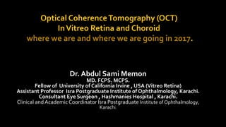 Optical CoherenceTomography (OCT)
InVitreo Retina and Choroid
where we are and where we are going in 2017.
Dr. Abdul Sami Memon
MD. FCPS. MCPS.
Fellow of University of California Irvine , USA (Vitreo Retina)
Assistant Professor Isra Postgraduate Institute of Ophthalmology, Karachi.
Consultant Eye Surgeon , Hashmanies Hospital , Karachi.
Clinical and Academic Coordinator Isra Postgraduate Institute of Ophthalmology,
Karachi.
 