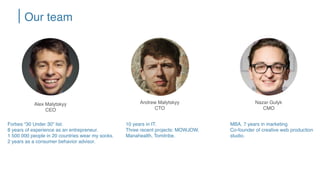 Alex Malytskyy
CEO
Forbes “30 Under 30” list.
8 years of experience as an entrepreneur.
1 500 000 people in 20 countries wear my socks.
2 years as a consumer behavior advisor.
MBA. 7 years in marketing
Co-founder of creative web production
studio.
Andrew Malytskyy
CTO
Nazar Gulyk
CMO
10 years in IT.
Three recent projects: MOWJOW,
Manahealth, Tomitribe.
Our team
 