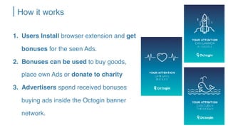 How it works
1. Users Install browser extension and get
bonuses for the seen Ads.
2. Bonuses can be used to buy goods,
place own Ads or donate to charity
3. Advertisers spend received bonuses
buying ads inside the Octogin banner
network.
 