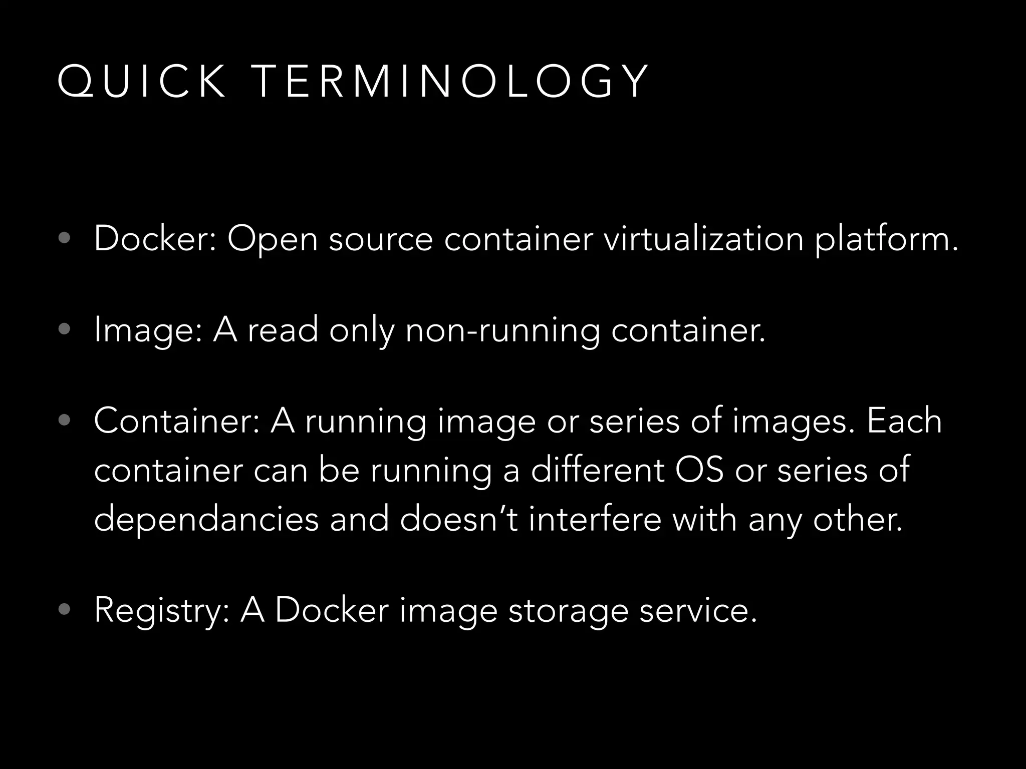 QUICK TERMINOLOGY 
• Docker: Open source container virtualization platform. 
• Image: A read only non-running container. 
• Container: A running image or series of images. Each 
container can be running a different OS or series of 
dependancies and doesn’t interfere with any other. 
• Registry: A Docker image storage service. 
 