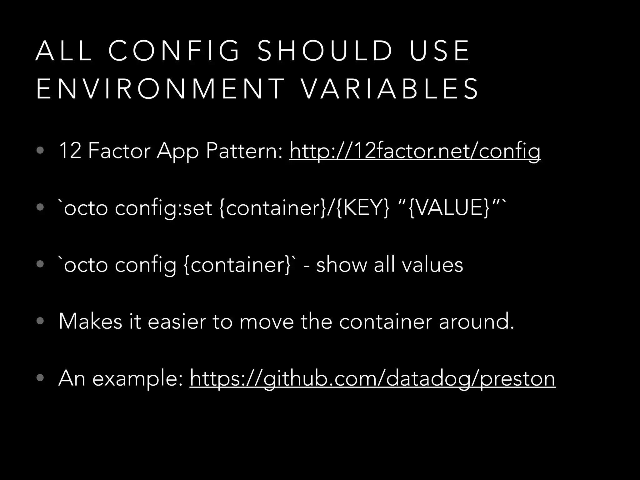 ALL CONFIG SHOULD USE 
ENVIRONMENT VARIABLES 
• 12 Factor App Pattern: http://12factor.net/config 
• `octo config:set {container}/{KEY} “{VALUE}”` 
• `octo config {container}` - show all values 
• Makes it easier to move the container around. 
• An example: https://github.com/datadog/preston 
 