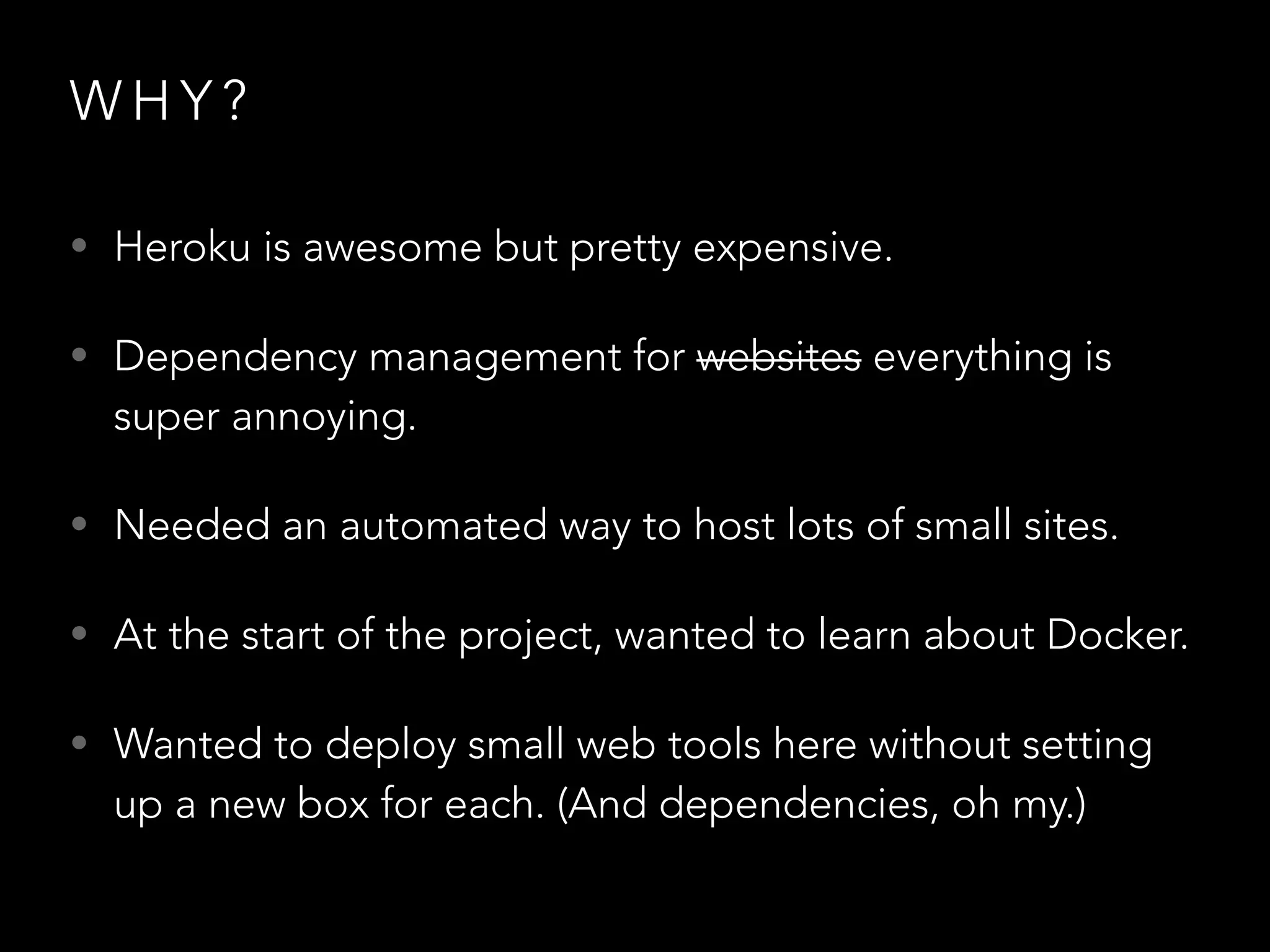 WHY? 
• Heroku is awesome but pretty expensive. 
• Dependency management for websites everything is 
super annoying. 
• Needed an automated way to host lots of small sites. 
• At the start of the project, wanted to learn about Docker. 
• Wanted to deploy small web tools here without setting 
up a new box for each. (And dependencies, oh my.) 
 
