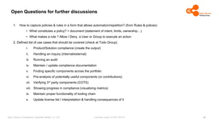 Licensed under CC-BY-SA-4.0
Open Source Compliance Capability Model (v1.5.5)
Open Questions for further discussions
1. How to capture policies & rules in a form that allows automation/repetition? (from Rules & polices)
• What constitutes a policy? = document (statement of intent, limits, ownership…)
• What makes a rule ? Allow / Deny a User or Group to execute an action
2. Defined list of use cases that should be covered (check at Todo Group)
i. Product/Solution compliance (create the output)
ii. Handling an inquiry (internal/external)
iii. Running an audit
iv. Maintain / update compliance documentation
v. Finding specific components across the portfolio
vi. Pre-analysis of potentially useful components (or contributions)
vii. Verifying 3rd party components (COTS)
viii. Showing progress in compliance (visualizing metrics)
ix. Maintain proper functionality of tooling chain
x. Update license list / interpretation & handling consequences of it
26
 