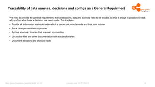 Licensed under CC-BY-SA-4.0
Open Source Compliance Capability Model (v1.5.5)
Traceability of data sources, decisions and configs as a General Requirment
We need to provide the general requirement, that all decisions, data and sources need to be tracible, so that it always is possible to track
why and on what basis a decision has been made. This involves:
• Provide all information available under which a certain decision is made and that point in time
• Track changes and their originators
• Archive sources / binaries that are used in a solution
• Link notice files and other documentation with sources/binaries
• Document decisions and choices made
3
 