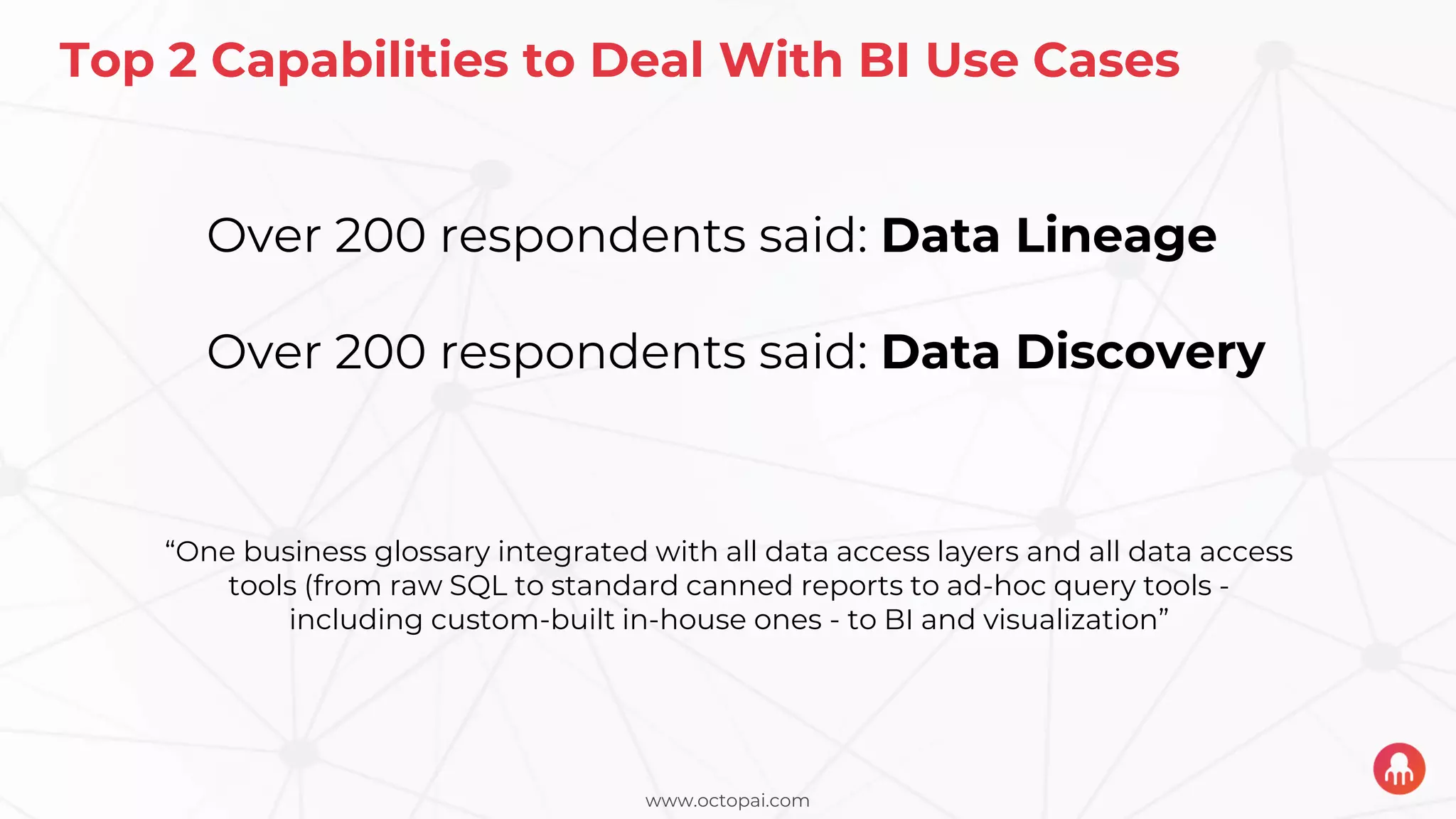www.octopai.com
Top 2 Capabilities to Deal With BI Use Cases
Over 200 respondents said: Data Lineage
Over 200 respondents said: Data Discovery
“One business glossary integrated with all data access layers and all data access
tools (from raw SQL to standard canned reports to ad-hoc query tools -
including custom-built in-house ones - to BI and visualization”
 