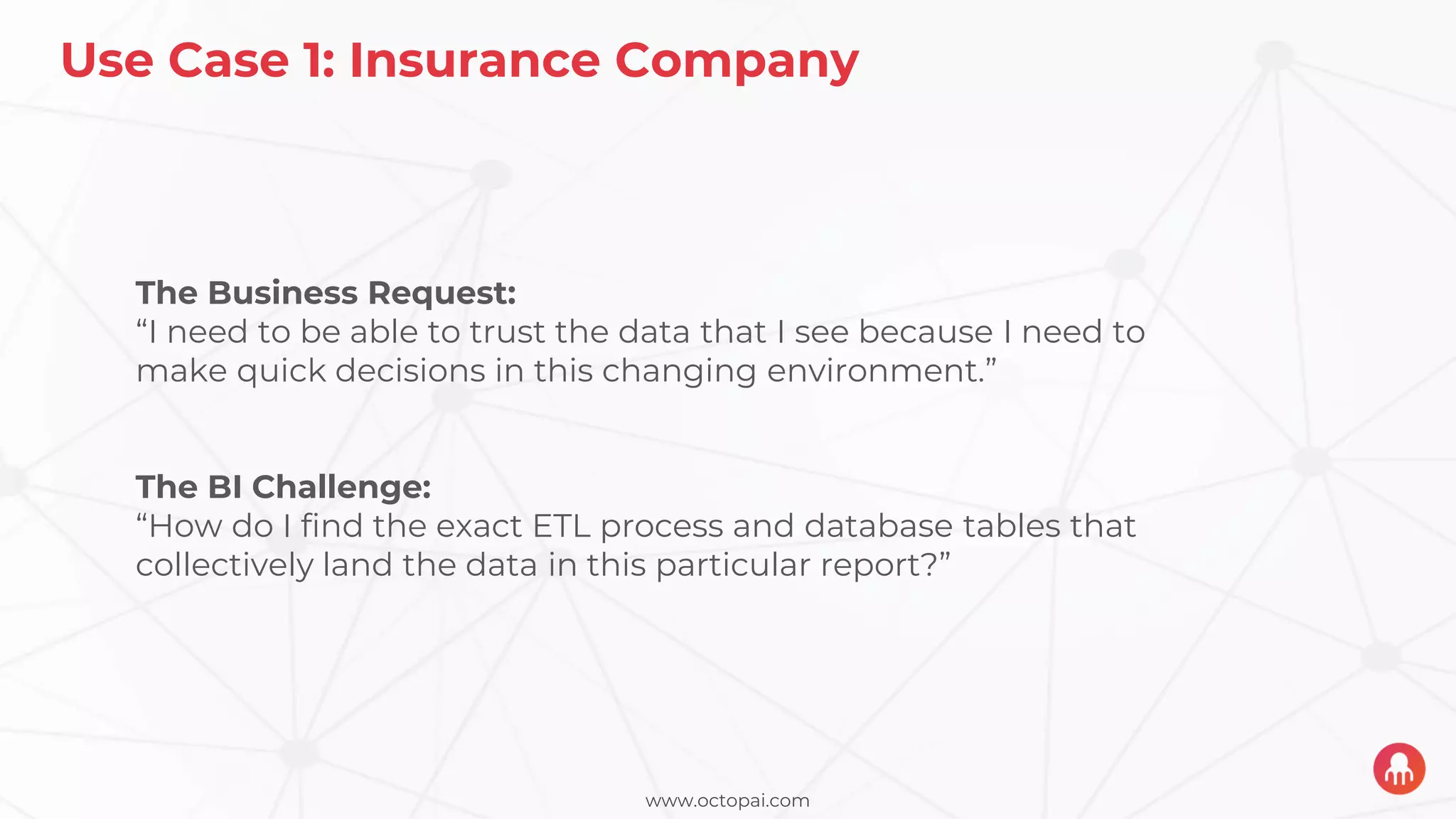 www.octopai.com
Use Case 1: Insurance Company
The Business Request:
“I need to be able to trust the data that I see because I need to
make quick decisions in this changing environment.”
The BI Challenge:
“How do I find the exact ETL process and database tables that
collectively land the data in this particular report?”
 