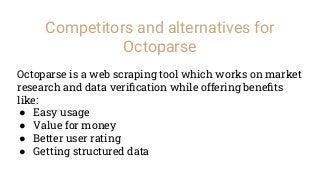 Competitors and alternatives for
Octoparse
Octoparse is a web scraping tool which works on market
research and data veriﬁcation while offering beneﬁts
like:
● Easy usage
● Value for money
● Better user rating
● Getting structured data
 