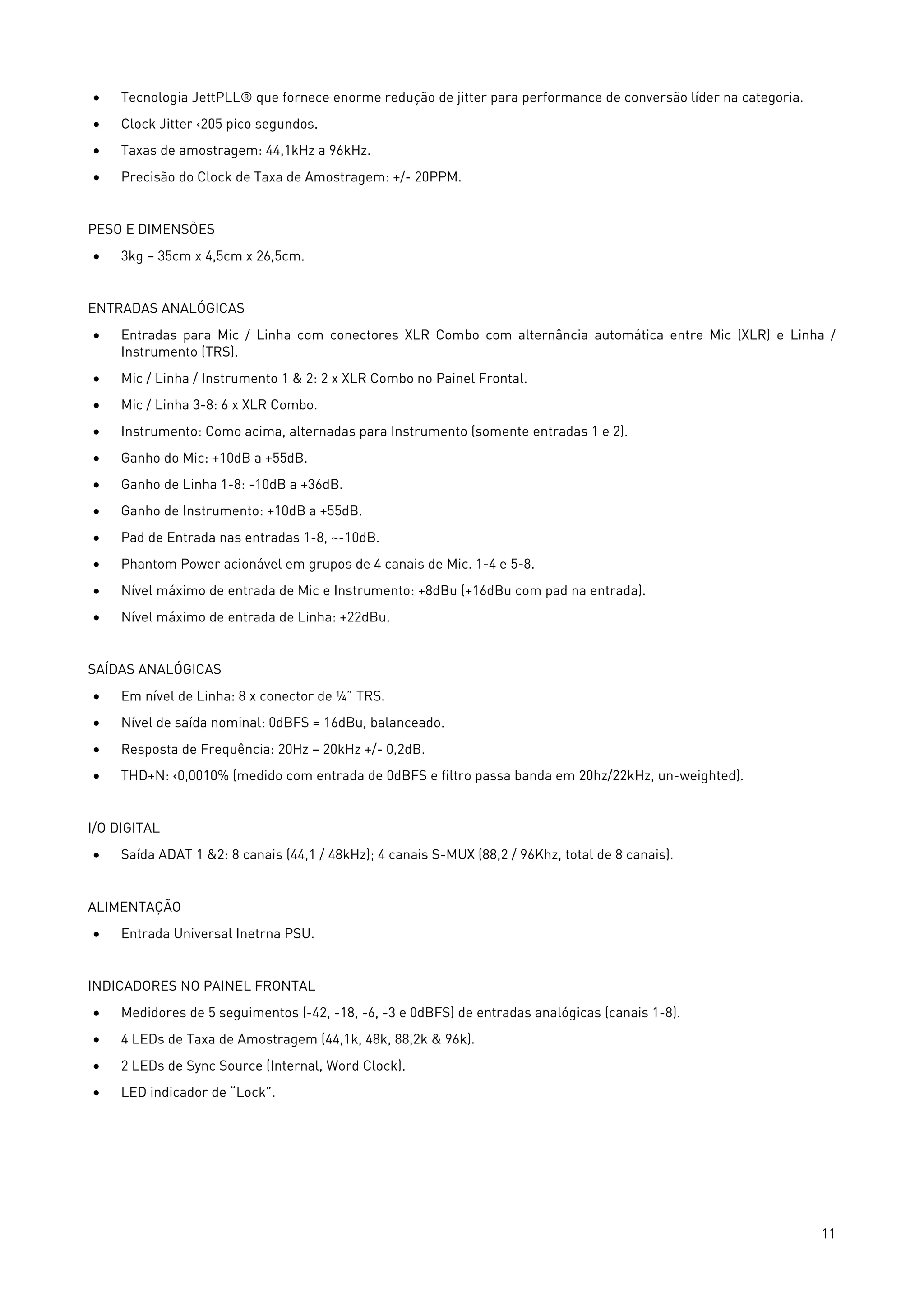 11
• Tecnologia JettPLL® que fornece enorme redução de jitter para performance de conversão líder na categoria.
• Clock Jitter ‹205 pico segundos.
• Taxas de amostragem: 44,1kHz a 96kHz.
• Precisão do Clock de Taxa de Amostragem: +/- 20PPM.
PESO E DIMENSÕES
• 3kg – 35cm x 4,5cm x 26,5cm.
ENTRADAS ANALÓGICAS
• Entradas para Mic / Linha com conectores XLR Combo com alternância automática entre Mic (XLR) e Linha /
Instrumento (TRS).
• Mic / Linha / Instrumento 1 & 2: 2 x XLR Combo no Painel Frontal.
• Mic / Linha 3-8: 6 x XLR Combo.
• Instrumento: Como acima, alternadas para Instrumento (somente entradas 1 e 2).
• Ganho do Mic: +10dB a +55dB.
• Ganho de Linha 1-8: -10dB a +36dB.
• Ganho de Instrumento: +10dB a +55dB.
• Pad de Entrada nas entradas 1-8, ~-10dB.
• Phantom Power acionável em grupos de 4 canais de Mic. 1-4 e 5-8.
• Nível máximo de entrada de Mic e Instrumento: +8dBu (+16dBu com pad na entrada).
• Nível máximo de entrada de Linha: +22dBu.
SAÍDAS ANALÓGICAS
• Em nível de Linha: 8 x conector de ¼” TRS.
• Nível de saída nominal: 0dBFS = 16dBu, balanceado.
• Resposta de Frequência: 20Hz – 20kHz +/- 0,2dB.
• THD+N: ‹0,0010% (medido com entrada de 0dBFS e filtro passa banda em 20hz/22kHz, un-weighted).
I/O DIGITAL
• Saída ADAT 1 &2: 8 canais (44,1 / 48kHz); 4 canais S-MUX (88,2 / 96Khz, total de 8 canais).
ALIMENTAÇÃO
• Entrada Universal Inetrna PSU.
INDICADORES NO PAINEL FRONTAL
• Medidores de 5 seguimentos (-42, -18, -6, -3 e 0dBFS) de entradas analógicas (canais 1-8).
• 4 LEDs de Taxa de Amostragem (44,1k, 48k, 88,2k & 96k).
• 2 LEDs de Sync Source (Internal, Word Clock).
• LED indicador de “Lock”.
 