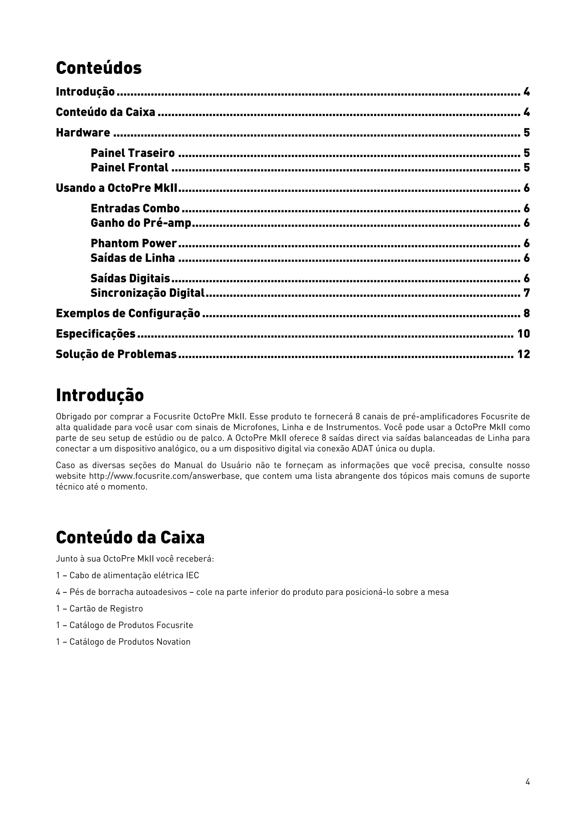 4
Conteúdos
Introdução...................................................................................................................... 4
Conteúdo da Caixa .......................................................................................................... 4
Hardware ....................................................................................................................... 5
Painel Traseiro .................................................................................................... 5
Painel Frontal ...................................................................................................... 5
Usando a OctoPre MkII.................................................................................................... 6
Entradas Combo................................................................................................... 6
Ganho do Pré-amp................................................................................................ 6
Phantom Power.................................................................................................... 6
Saídas de Linha .................................................................................................... 6
Saídas Digitais...................................................................................................... 6
Sincronização Digital............................................................................................ 7
Exemplos de Configuração ............................................................................................. 8
Especificações.............................................................................................................. 10
Solução de Problemas.................................................................................................. 12
Introdução
Obrigado por comprar a Focusrite OctoPre MkII. Esse produto te fornecerá 8 canais de pré-amplificadores Focusrite de
alta qualidade para você usar com sinais de Microfones, Linha e de Instrumentos. Você pode usar a OctoPre MkII como
parte de seu setup de estúdio ou de palco. A OctoPre MkII oferece 8 saídas direct via saídas balanceadas de Linha para
conectar a um dispositivo analógico, ou a um dispositivo digital via conexão ADAT única ou dupla.
Caso as diversas seções do Manual do Usuário não te forneçam as informações que você precisa, consulte nosso
website http://www.focusrite.com/answerbase, que contem uma lista abrangente dos tópicos mais comuns de suporte
técnico até o momento.
Conteúdo da Caixa
Junto à sua OctoPre MkII você receberá:
1 – Cabo de alimentação elétrica IEC
4 – Pés de borracha autoadesivos – cole na parte inferior do produto para posicioná-lo sobre a mesa
1 – Cartão de Registro
1 – Catálogo de Produtos Focusrite
1 – Catálogo de Produtos Novation
 