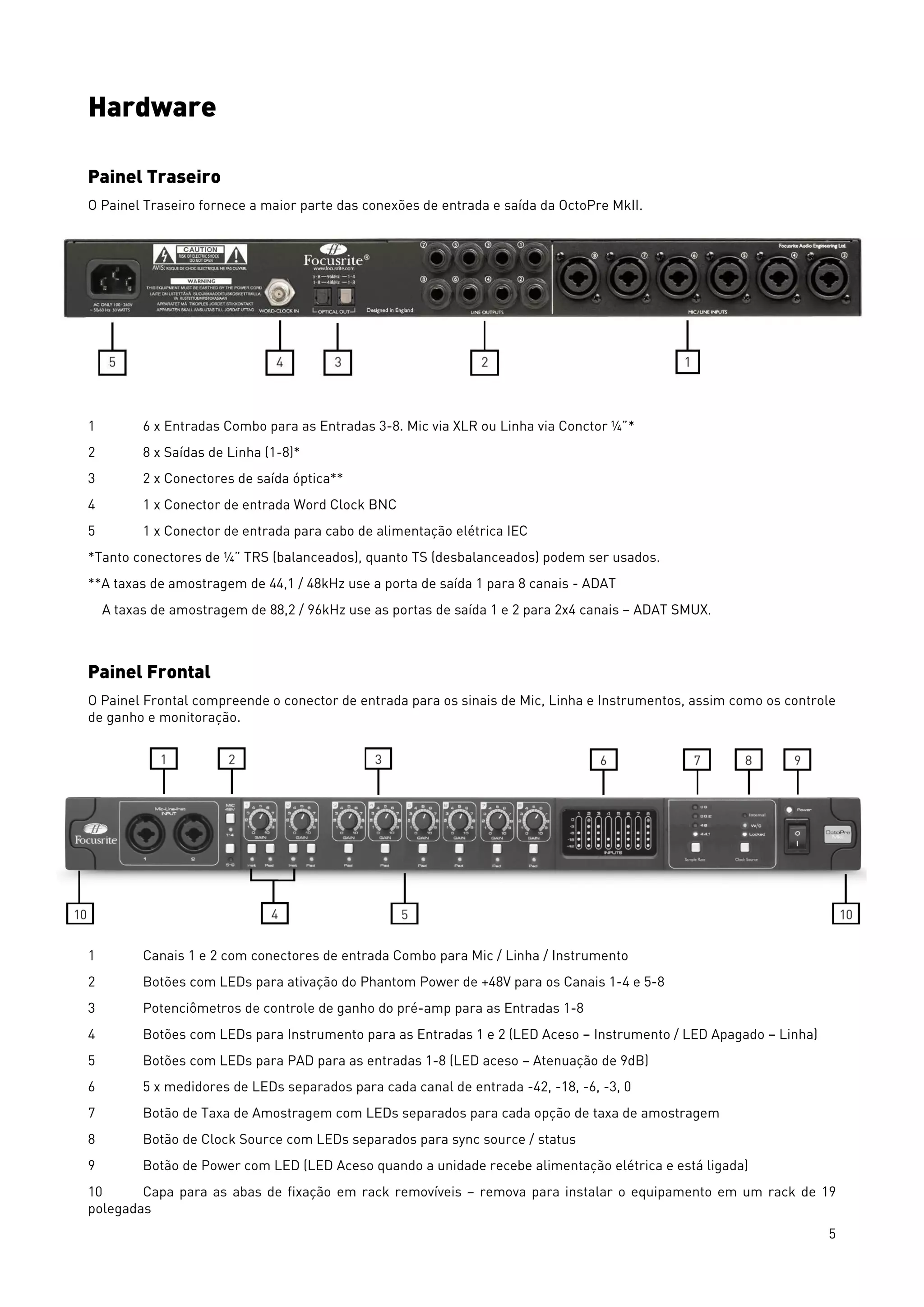 5
Hardware
Painel Traseiro
O Painel Traseiro fornece a maior parte das conexões de entrada e saída da OctoPre MkII.
1 6 x Entradas Combo para as Entradas 3-8. Mic via XLR ou Linha via Conctor ¼”*
2 8 x Saídas de Linha (1-8)*
3 2 x Conectores de saída óptica**
4 1 x Conector de entrada Word Clock BNC
5 1 x Conector de entrada para cabo de alimentação elétrica IEC
*Tanto conectores de ¼” TRS (balanceados), quanto TS (desbalanceados) podem ser usados.
**A taxas de amostragem de 44,1 / 48kHz use a porta de saída 1 para 8 canais - ADAT
A taxas de amostragem de 88,2 / 96kHz use as portas de saída 1 e 2 para 2x4 canais – ADAT SMUX.
Painel Frontal
O Painel Frontal compreende o conector de entrada para os sinais de Mic, Linha e Instrumentos, assim como os controle
de ganho e monitoração.
1 Canais 1 e 2 com conectores de entrada Combo para Mic / Linha / Instrumento
2 Botões com LEDs para ativação do Phantom Power de +48V para os Canais 1-4 e 5-8
3 Potenciômetros de controle de ganho do pré-amp para as Entradas 1-8
4 Botões com LEDs para Instrumento para as Entradas 1 e 2 (LED Aceso – Instrumento / LED Apagado – Linha)
5 Botões com LEDs para PAD para as entradas 1-8 (LED aceso – Atenuação de 9dB)
6 5 x medidores de LEDs separados para cada canal de entrada -42, -18, -6, -3, 0
7 Botão de Taxa de Amostragem com LEDs separados para cada opção de taxa de amostragem
8 Botão de Clock Source com LEDs separados para sync source / status
9 Botão de Power com LED (LED Aceso quando a unidade recebe alimentação elétrica e está ligada)
10 Capa para as abas de fixação em rack removíveis – remova para instalar o equipamento em um rack de 19
polegadas
 