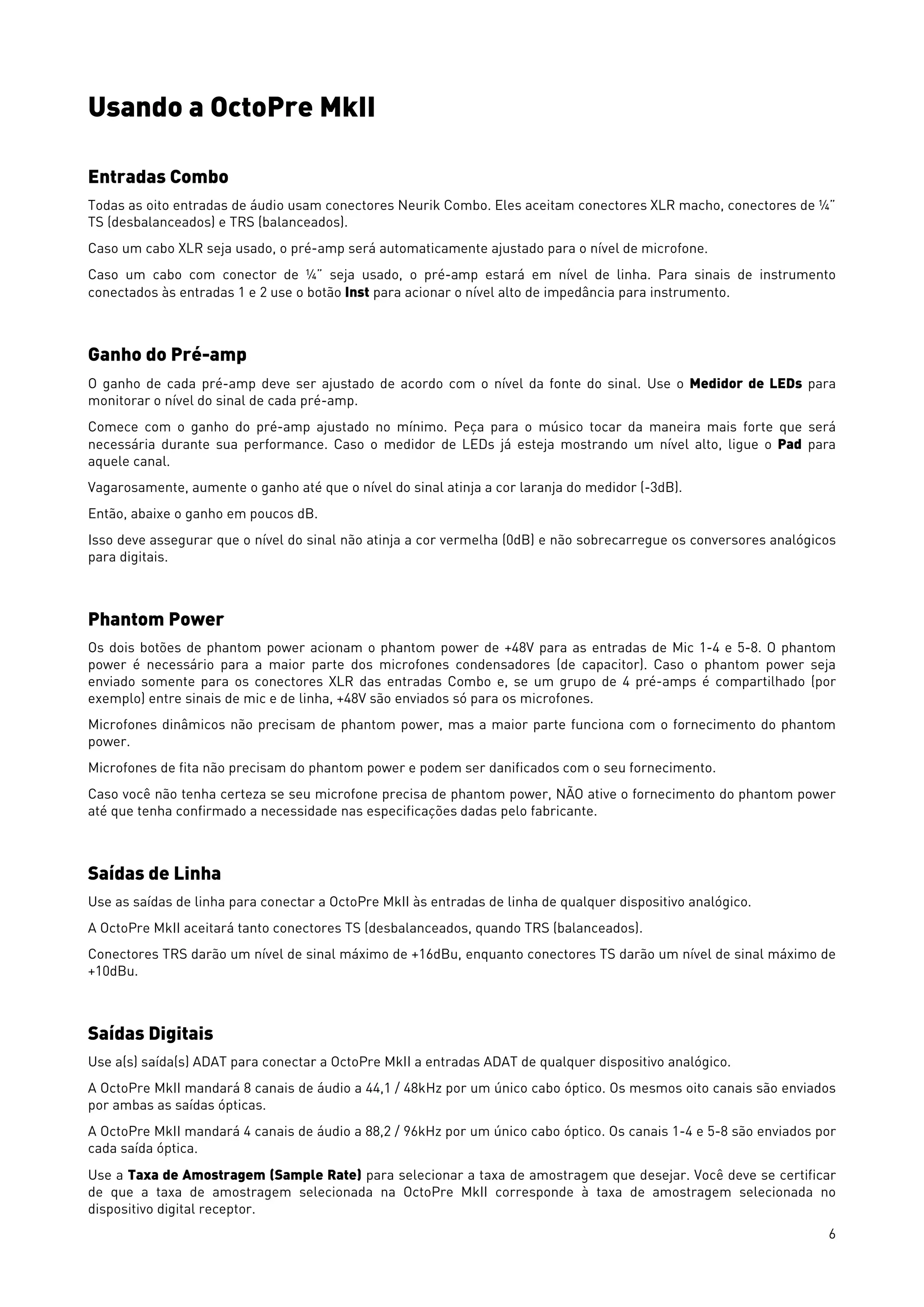 6
Usando a OctoPre MkII
Entradas Combo
Todas as oito entradas de áudio usam conectores Neurik Combo. Eles aceitam conectores XLR macho, conectores de ¼”
TS (desbalanceados) e TRS (balanceados).
Caso um cabo XLR seja usado, o pré-amp será automaticamente ajustado para o nível de microfone.
Caso um cabo com conector de ¼” seja usado, o pré-amp estará em nível de linha. Para sinais de instrumento
conectados às entradas 1 e 2 use o botão Inst para acionar o nível alto de impedância para instrumento.
Ganho do Pré-amp
O ganho de cada pré-amp deve ser ajustado de acordo com o nível da fonte do sinal. Use o Medidor de LEDs para
monitorar o nível do sinal de cada pré-amp.
Comece com o ganho do pré-amp ajustado no mínimo. Peça para o músico tocar da maneira mais forte que será
necessária durante sua performance. Caso o medidor de LEDs já esteja mostrando um nível alto, ligue o Pad para
aquele canal.
Vagarosamente, aumente o ganho até que o nível do sinal atinja a cor laranja do medidor (-3dB).
Então, abaixe o ganho em poucos dB.
Isso deve assegurar que o nível do sinal não atinja a cor vermelha (0dB) e não sobrecarregue os conversores analógicos
para digitais.
Phantom Power
Os dois botões de phantom power acionam o phantom power de +48V para as entradas de Mic 1-4 e 5-8. O phantom
power é necessário para a maior parte dos microfones condensadores (de capacitor). Caso o phantom power seja
enviado somente para os conectores XLR das entradas Combo e, se um grupo de 4 pré-amps é compartilhado (por
exemplo) entre sinais de mic e de linha, +48V são enviados só para os microfones.
Microfones dinâmicos não precisam de phantom power, mas a maior parte funciona com o fornecimento do phantom
power.
Microfones de fita não precisam do phantom power e podem ser danificados com o seu fornecimento.
Caso você não tenha certeza se seu microfone precisa de phantom power, NÃO ative o fornecimento do phantom power
até que tenha confirmado a necessidade nas especificações dadas pelo fabricante.
Saídas de Linha
Use as saídas de linha para conectar a OctoPre MkII às entradas de linha de qualquer dispositivo analógico.
A OctoPre MkII aceitará tanto conectores TS (desbalanceados, quando TRS (balanceados).
Conectores TRS darão um nível de sinal máximo de +16dBu, enquanto conectores TS darão um nível de sinal máximo de
+10dBu.
Saídas Digitais
Use a(s) saída(s) ADAT para conectar a OctoPre MkII a entradas ADAT de qualquer dispositivo analógico.
A OctoPre MkII mandará 8 canais de áudio a 44,1 / 48kHz por um único cabo óptico. Os mesmos oito canais são enviados
por ambas as saídas ópticas.
A OctoPre MkII mandará 4 canais de áudio a 88,2 / 96kHz por um único cabo óptico. Os canais 1-4 e 5-8 são enviados por
cada saída óptica.
Use a Taxa de Amostragem (Sample Rate) para selecionar a taxa de amostragem que desejar. Você deve se certificar
de que a taxa de amostragem selecionada na OctoPre MkII corresponde à taxa de amostragem selecionada no
dispositivo digital receptor.
 