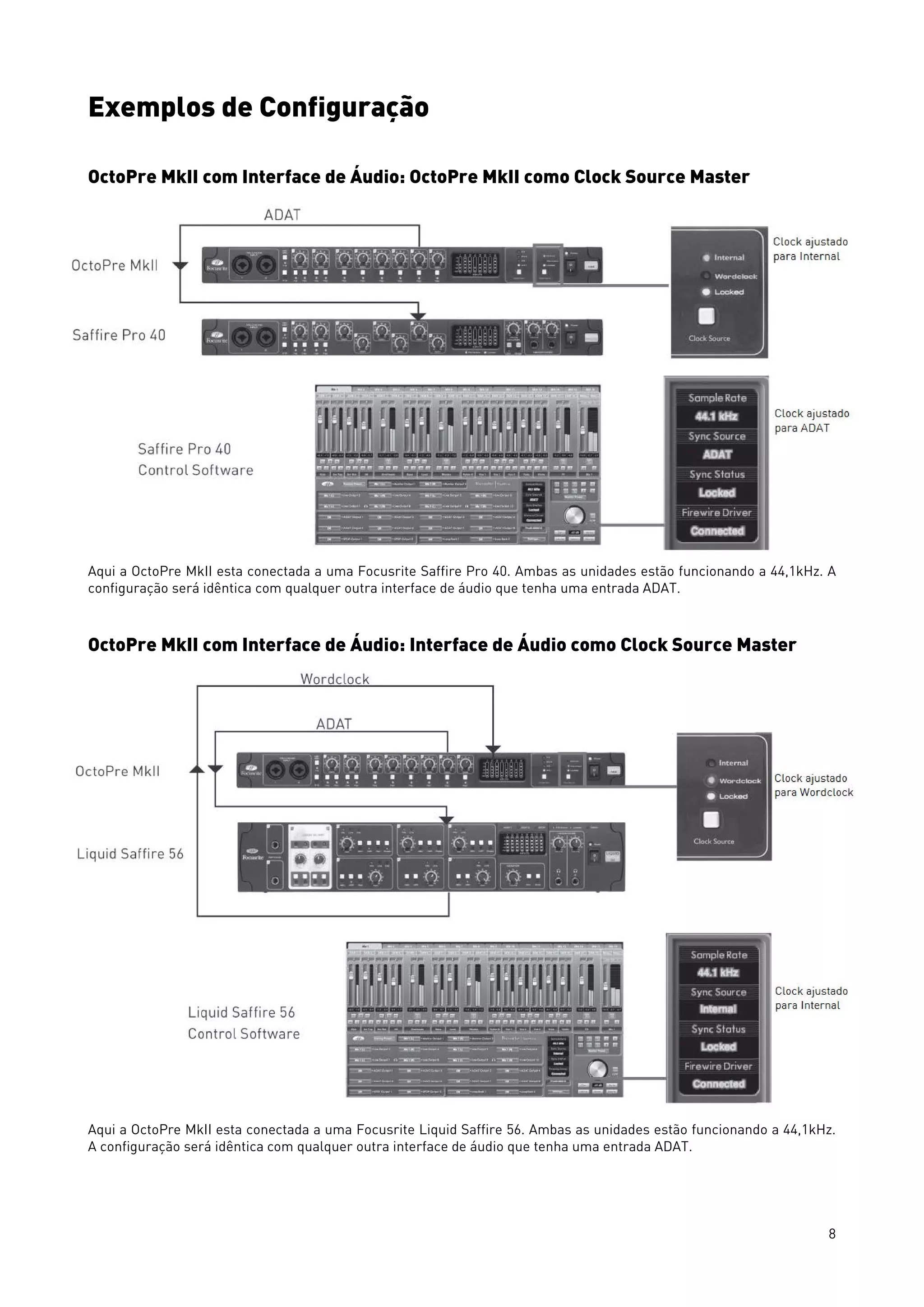 8
Exemplos de Configuração
OctoPre MkII com Interface de Áudio: OctoPre MkII como Clock Source Master
Aqui a OctoPre MkII esta conectada a uma Focusrite Saffire Pro 40. Ambas as unidades estão funcionando a 44,1kHz. A
configuração será idêntica com qualquer outra interface de áudio que tenha uma entrada ADAT.
OctoPre MkII com Interface de Áudio: Interface de Áudio como Clock Source Master
Aqui a OctoPre MkII esta conectada a uma Focusrite Liquid Saffire 56. Ambas as unidades estão funcionando a 44,1kHz.
A configuração será idêntica com qualquer outra interface de áudio que tenha uma entrada ADAT.
 